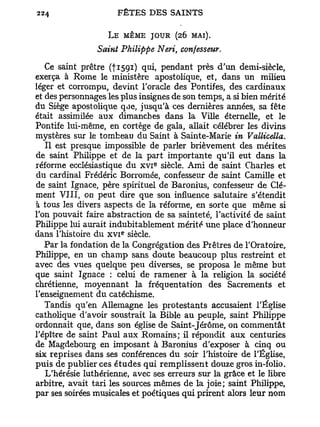 L E MÊME JOUR (26 MAI).
                Saint Philippe Neri, confesseur.

   Ce saint prêtre (fi59i) qui, pendant près d'un demi-siècle,
exerça à Rome le ministère apostolique, et, dans un milieu
léger et corrompu, devint l'oracle des Pontifes, des cardinaux
et des personnages les plus insignes de son temps, a si bien mérité
du Siège apostolique que, jusqu'à ces dernières années, sa fête
était assimilée aux dimanches dans la Ville éternelle, et le
Pontife lui-même, en cortège de gala, allait célébrer les divins
mystères sur le tombeau du Saint à Sainte-Marie in Vallicella.
   Il est presque impossible de parler brièvement des mérites
de saint Philippe et de la part importante qu'il eut dans la
                               e
réforme ecclésiastique du x v i siècle. Ami de saint Charles et
du cardinal Frédéric Borromée, confesseur de saint Camille et
de saint Ignace, père spirituel de Baronius, confesseur de Clé-
ment VIII, on peut dire que son influence salutaire s'étendit
à tous les divers aspects de la réforme, en sorte que même si
l'on pouvait faire abstraction de sa sainteté, l'activité de saint
Philippe lui aurait indubitablement mérité une place d'honneur
                       e
dans l'histoire du x v i siècle.
   Par la fondation de la Congrégation des Prêtres de l'Oratoire,
Philippe, en un champ sans doute beaucoup plus restreint et
avec des vues quelque peu diverses, se proposa le même but
que saint Ignace : celui de ramener à la religion la société
chrétienne, moyennant la fréquentation des Sacrements et
l'enseignement du catéchisme.
   Tandis qu'en Allemagne les protestants accusaient l'Église
catholique d'avoir soustrait la Bible au peuple, saint Philippe
ordonnait que, dans son église de Saint-Jérôme, on commentât
l'épit-re de saint Paul aux Romains; il répondit aux centuries
de Magdebourg en imposant à Baronius d'exposer à cinq ou
six reprises dans ses conférences du soir l'histoire de l'Église,
puis de publier ces études qui remplissent douze gros in-folio.
   L'hérésie luthérienne, avec ses erreurs sur la grâce et le libre
arbitre, avait tari les sources mêmes de la joie; saint Philippe,
par ses soirées musicales et poétiques qui prirent alors leur nom
 
