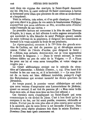 nuit dans ces cryptes des martyrs, le Saint-Esprit descendit
sur lui. Dès lors, le cœur embrasé du Saint commença à battre
si fortement pour Dieu que plusieurs de ses côtes se soulevèrent
et s'arquèrent.
    Voici la collecte, très sobre, et d'un goût classique : « O Dieu
qui avez élevé à la gloire de vos saints le bienheureux Philippe;
aujourd'hui que nous célébrons sa fête, accordez-nous d'imiter
aussi l'exemple de ses vertus. »
    La première lecture est commune à la fête de saint Thomas
d'Aquin, le 7 mars, et fait allusion à cette sagesse surnaturelle
qui auréolait la tête blanche de saint Philippe quand, assidu
au saint tribunal de la pénitence, il dirigeait les consciences et
formait à la vraie sainteté la foule de ses pénitents.
                                          e
    Le répons-graduel, commun à la I V férié des grands scru-
 tins de Carême, est tiré du psaume 33 et développe encore
 mieux l'idéal de l'école d'ascèse, que dirigeait le Saint :
J. « Allons, mes enfants, écoutez-moi, car je vous apprendrai
à craindre le Seigneur. » — Dans le verset suivant, le texte
hébreu diffère un peu de celui de la Vulgate. — y. « Fixez
les yeux sur lui et vous serez tranquilles, et votre visage ne
rougira pas. »
   Le verset alléluiatique revient sur le miracle du cime-
tière ad Catacumbas. «Alléluia (THREN., I, 13). D'en haut il fit
tomber le feu sur mes os, et il m'instruisit. » — Le sens litté-
ral de ce texte est bien différent toutefois, puisqu'il s'agit
des Babyloniens qui avaient incendié les divers quartiers de
Jérusalem.
   Au temps pascal, le premier verset alléluiatique est celui
que nous venons d'emprunter aux Lamentations de Jérémie;
quant au second, il est tiré du psaume 38 : « Mon cœur biûle
dans mon sein, et dans mon âme un feu s'est allumé. »
   Ces derniers mots s'appliquent au Saint-Esprit qui nous
communique la vie divine de Jésus. C'est à bon droit qu'on le
compare à un feu, car lui aussi purifie, consume, réchauffe et
éclaire. Il n'est pas de voie plus sûre et plus courte pour arriver
à la sainteté, que de nous livrer à cet incendie d'amour. Dieu
lui-même nous répète plusieurs fois dans la sainte Écriture :
Dominas Deus tuus ignis consumens est.
 