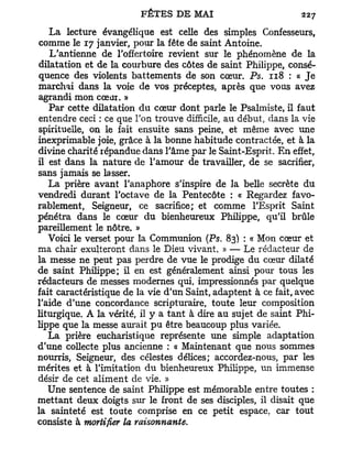 La lecture évangélique est celle des simples Confesseurs,
comme le 17 janvier, pour la fête de saint Antoine.
   L'antienne de l'offertoire revient sur le phénomène de la
dilatation et de la courbure des côtes de saint Philippe, consé-
quence des violents battements de son cœur. Ps. 118 : « J e
marchai dans la voie de vos préceptes, après que vous avez
agrandi mon cœur. »
   Par cette dilatation du cœur dont parle le Psalmiste, il faut
entendre ceci : ce que l'on trouve difficile, au début, dans la vie
spirituelle, on le fait ensuite sans peine, et même avec une
inexprimable joie, grâce à la bonne habitude contractée, et à la
divine charité répandue dans l'âme par le Saint-Esprit. E n effet,
il est dans la nature de l'amour de travailler, de se sacrifier,
sans jamais se lasser.
   La prière avant l'anaphore s'inspire de la belle secrète du
vendredi durant l'octave de la Pentecôte : « Regardez favo-
rablement, Seigneur, ce sacrifice; et comme l'Esprit Saint
pénétra dans le cœur du bienheureux Philippe, qu'il brûle
pareillement le nôtre. »
   Voici le verset pour la Communion (Ps. 83) ; « Mon cœur et
ma chair exulteront dans le Dieu vivant. » — Le rédacteur de
la messe ne peut pas perdre de vue le prodige du cœur dilaté
de saint Philippe; il en est généralement ainsi pour tous les
rédacteurs de messes modernes qui, impressionnés par quelque
fait caractéristique de la vie d'un Saint, adaptent à ce fait, avec
l'aide d'une concordance scripturaire, toute leur composition
liturgique. A la vérité, il y a tant à dire au sujet de saint Phi-
lippe que la messe aurait pu être beaucoup plus variée.
   La prière eucharistique représente une simple adaptation
d'une collecte plus ancienne : « Maintenant que nous sommes
nourris, Seigneur, des célestes délices; accordez-nous, par les
mérites et à l'imitation du bienheureux Philippe, un immense
désir de cet aliment de vie. »
   Une sentence de saint Philippe est mémorable entre toutes :
mettant deux doigts sur le front de ses disciples, il disait que
la sainteté est toute comprise en ce petit espace, car tout
consiste à mortifier la raisonnante.
 