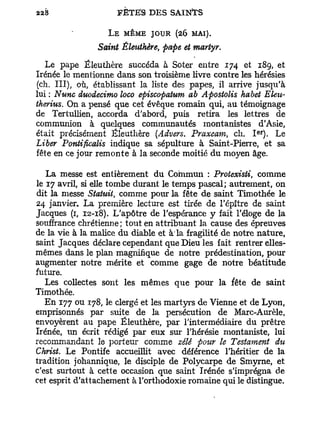 L E MÊME JOUR (26 MAI).
                Saint Éleuthère, pape et martyr.

   Le pape Éleuthère succéda à Soter entre 174 et 189, et
Irénée le mentionne dans son troisième livre contre les hérésies
(ch. III), où, établissant la liste des papes, il arrive jusqu'à
lui : Nunc duodecimo loco episcopatum ab Apostolis habet Eleu-
therius. On a pensé que cet évêque romain qui, au témoignage
de Tertullien, accorda d'abord, puis retira les lettres de
communion à quelques communautés montanistes d'Asie,
                                                          er
était précisément Éleuthère (Advers. Praxcam, ch. I ) . Le
Liber Pontificalis indique sa sépulture à Saint-Pierre, et sa
fête en ce jour remonte à la seconde moitié du moyen âge.

   La messe est entièrement du Commun : Protexisli, comme
le 17 avril, si elle tombe durant le temps pascal; autrement, on
dit la messe Statuit, comme pour la fête de saint Timothée le
24 janvier. La première lecture est tirée de l'épître de saint
Jacques (1, 12-18). L'apôtre de l'espérance y fait l'éloge de la
souffrance chrétienne ; tout en attribuant la cause des épreuves
de la vie à la malice du diable et à la fragilité de notre nature,
saint Jacques déclare cependant que Dieu les fait rentrer elles-
mêmes dans le plan magnifique de notre prédestination, pour
augmenter notre mérite et comme gage de notre béatitude
future.
   Les collectes sont les mêmes que pour la fête de saint
Timothée.
   En 177 ou 178, le clergé et les martyrs de Vienne et de Lyon,
emprisonnés par suite de la persécution de Marc-Aurèle,
envoyèrent au pape Éleuthère, par l'intermédiaire du prêtre
Irénée, un écrit rédigé par eux sur l'hérésie montaniste, lui
recommandant le porteur comme zélé pour le Testament du
Christ. Le Pontife accueillit avec déférence l'héritier de la
tradition johannique, le disciple de Polycarpe de Smyrne, et
c'est surtout à cette occasion que saint Irénée s'imprégna de
cet esprit d'attachement à l'orthodoxie romaine qui le distingue.
 