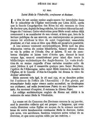 27   MAI.
          Saint Bède le Vénérable, confesseur et docteur.


L   A fête de cet ancien moine anglo-saxon fut introduite dans
      le calendrier de l'Église universelle par Léon X I I I , après
que la Sacrée Congrégation des Rites lui eût reconnu ce titre
de docteur que, depuis de longs siècles, lui avaient décerné les suf-
frages de l'univers. Cette vénération pour Bède avait même déjà
commencé à se manifester de son vivant, si bien que, lors de la
lecture publique de ses œuvres, ses contemporains ne pouvant
encore lui attribuer le titre de saint l'appelaient venerabilis
presbyter, et c'est sous ce titre que Bède est passé à la postérité.
   A une science vraiment encyclopédique, Bède unit les plus
éclatantes vertus du moine bénédictin, faisant alterner dans
sa vie la prière et l'étude. Ora et làbora. Il eut de nom-
breux disciples et laissa tant d'écrits que, durant le haut
moyen âge, ceux-ci constituèrent pour ainsi dire toute la
bibliothèque ecclésiastique des Anglo-Saxons. La vaste érudi-
tion de ce moine rappelle d'une certaine manière celle de
saint Jérôme à qui il ressemble quelque peu. Saint Boniface,
l'apôtre de l'Allemagne, salua saint Bède comme la lumière de
l'Eglise, et le Concile d'Aix-la-Chapelle lui donna le titre de
docteur admirable.
   Bède mourut très âgé, le 26 mai 735, et sa dernière prière
fut l'antienne de l'office (de l'Ascension) : 0 Rex gloriae, qui
triumphator hodie super omnes caelos ascendisti, ne derelinquas
nos orphanos, sed mitte promissum Patris in nos Spiritum veri-
tatis. Au moment d'expirer, il entonna le Gloria Patri.
   Le collège ecclésiastique anglais de Rome est dédié à la
mémoire de saint Bède le Vénérable.

  La messe est du Commun des Docteurs comme le 29 janvier,
sauf la première collecte qui est propre : « Seigneur, qui avez
voulu illuminer votre Église au moyen de la science merveil-
leuse de votre bienheureux confesseur Bède le docteur, faites
que nous, vos serviteurs, fassions toujours notre trésor de sa
doctrine, et que nous soyons aidés par ses mérites. »
 
