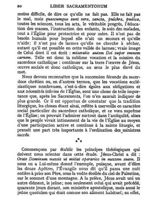 moins difficile, de dire ce qu'elle ne fait pas. Elle ne fait pas
le mal, mais quaecumque sunt vera, sancta, ptdchra, pudica,
toutes les sciences, tous les arts, le véritable progrès, l'éduca-
tion des masses, l'instruction des enfants, le soin des malades,
tout a l'Église pour protectrice et pour mère. Il n'est pas de
besoin humain pour lequel elle n'ait un secours et qu'elle
n'aide; il n'est pas de larmes qu'elle ne cherche à sécher,
autant qu'il est possible en cette vallée de larmes; vraie image
de Celui dont il est écrit : miseratio autem Dei super omnem
carnem. Telle est donc la sublime vocation et la mission du
sacerdoce catholique : continuer sur la terre l'œuvre de Jésus,
œuvre sociale et donc catholique, au sens le plus élevé du
mot.
   Nous devons reconnaître que la succession féconde du sacer-
doce chrétien ou, en d'autres termes, que les vocations ecclé-
siastiques nombreuses, c'est-à-dire égales aux obligations et
aux nécessités infinies de l'Église, sont une chose de telle impor-
tance que, après les Sacrements, l'on n'en saurait indiquer de
plus grande. Or il est opportun de constater que la tradition
liturgique, les choses étant ainsi, reflète à merveille ce caractère
social particulier du sacerdoce catholique, et ce vœu suprême
de l'Église; on pouvait l'admirer surtout dans l'antiquité, alors
que le peuple vivait intimement de la vie de l'Église au moyen
d'une participation active et continue à la sainte liturgie, et
prenait une part très importante à l'ordination des^ministres
sacrés.
                                * *
   Commençons par établir les principes théologiques qui
doivent nous orienter dans cette étude. Jésus-Christ a dit :
Orale Dominum messis ut mittat operarios in messem suant. Il
nous en a Lui-même donné l'exemple, puisque, avant d'élire
les douze Apôtres, l'Évangile nous dit qu'il passa une nuit
entière à prier son Père, sous la voûte étoilée du ciel de Palestine,
sur le sommet d'une montagne. A la prière, Jésus avait uni un
autre élément, le jeûne; non seulement celui qui avait précédé,
quarante jours durant, son ministère apostolique, mais aussi le
jeûne quotidien qui était comme son aliment habituel; en effet,
 