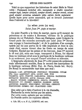 Voici ce que rapportent les historiens de saint Bède le Véné-
rable : Numquam torpebat otio numquam a studio cessabat;
                                        t

semper legit, semper scripsit, semper docuit, semper oravit, sciens
quod amator scientiae salutaris vitia carnis facile superaret.
Quelle leçon pour notre sensualité, qui se nourrit justement
dans l'oisiveté et la frivolité I

                    L E MÊME JOUR (27 MAI).
                               er
                  Saint Jean I , pape et martyr.
   Ce saint Pontife a le titre de martyr, parce qu'il mourut de
privations et de misèie à Ravenne, victime de la politique
arienne d u i o i Théodoric. Dans ses Dialogues, saint Grégoire le
                                                        ER
Grand parle des miracles accomplis par saint Jean I durant
                                    x
 son voyage à Constantinople , et de la guérison d'un aveugle,
opérée par lui aux portes de la ville impériale et dont le sou-
venir était encore vivant chez les Grecs au temps de saint
                                                        ER
Grégoire. Épuisé par les peines et les travaux, Jean I mourut
le 18 mai 526, mais son corps, transporté à Rome, fut déposé
dans un tombeau situé sous le portique de la basilique vaticane
le 27 seulement, jour auquel Usuard a t t r i b u e sa mémoire.
                                            ER
   L'épigraphe sépulcrale de Jean I a été conservée seulement,
mais affreusement mutilée, dans le recueil des inscriptions de
la basilique vaticane (Bibl. Nat. de Paris, fonds lat. 8071).
De Rossi l'a reconstituée tant bien que mal :
(Quisquis • ) AD • AETERN[a]M • FESTINAT • TENDERE • VITAM
(Me • viam • ex)QVIRAT • QVA • LICET • IRE • PTIS
TRAMTTE • QVO • FRETVS • CAELESTIA - REGNA • SACERDOS
INTRAVIT • MERITIS - ANTE • PA(rata) • SVIS
... MAGIS • VIVENS • COMMERCIA • GRATA - PEREGIT
PERDTDIT • VT - POSSET - SEMPER - HABERE - DEVM
ANTÏSTES • DOMINI - PROCVMBIS - VICTIMA - CHRISTI
PONTIFICES • SVMMO • SIC • PLACVERE • DEO

  Que celui qui a hâte d'arriver à la vie éternelle,
  Recherche la route battue par les saints.
  Par cette route, aplanie par ses mérites,
  Ce Pontife arriva au royaume céleste.
  1. Lib. III, c. 2. P. L. LXXVII, col. 221
                       t
 