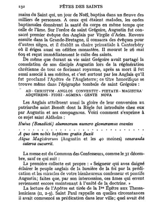 mains du Saint qui, un jour de Noël, baptisa dans un fleuve des
milliers de personnes. A ceux qui étaient malades, les ondes
baptismales donnèrent la santé du corps en même temps que
celle de l'âme. Sur l'ordre de saint Grégoire, Augustin fut con-
sacré premier évêque des -Anglais par Virgile d'Arles. Revenu
ensuite dans la Grande-Bretagne, il consacra des évêques pour
d'autres sièges, et il établit sa chaire primatiale à Cantorbéry
où il érigea aussi un célèbre monastère. Il mourut le 26 mai
609 et reçut immédiatement le culte des saints.
    De même que durant sa vie saint Grégoire avait partagé la
consolation de son disciple Augustin lors de la régénération
chrétienne de tout ce florissant royaume, après sa mort il fut
aussi associé à ses mérites, et c'est surtout par les Anglais qu'il
fut proclamé l'Apôtre de l'Angleterre; ce titre honorifique se
t r o u v e même dans l'épigraphe tombale de saint Grégoire :
   AD • CHRISTVM • ANGLOS CONVERTIT • PIETATE • MAGISTRA'
   ADQVIRENS • FIDEI • AGMINA • GENTE NOVA

   Les Anglais attribuent aussi la gloire de leur conversion ai
patriarche saint Benoît dont la Règle fut introduite chez eux
par Augustin et ses compagnons. Voici comment s'exprime à
ce sujet saint Aldhelm :
Huius (Benedicti) alumnorum numéro glomeramtts ovantes

A quo iam nobis baptismt gratia fiuxit
Atque Magistronwn (Augustin et les 40 moines) veneranda
  caterva cucurrit.

   La messe est du Commun des Confesseurs, comme le 31 décem-
bre, sauf ce qui suit :
   La première collecte est propre : « Seigneur qui avez daigné
éclairer le peuple anglais de la lumière de la foi par la prédi-
cation et les miracles de votre bienheureux confesseur et pontife
Augustin; faites que, par son intercession, ces âmes qui errent
reviennent encore maintenant à l'unité de la doctrine. »
                                            r e
   La lecture de l'Apôtre est tirée de la I Épître aux Thessa-
loniciens (11, 2-9). Saint Paul rappelle en quelles circonstances
il avait commencé sa prédication dans leur ville; quel avait été
 