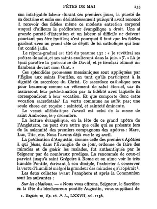 son infatigable labeur durant ces premiers jours, la pureté de
 sa doctrine et enfin son désintéressement puisqu'il avait renoncé
 à recevoir des fidèles même ce modeste entretien corporel
 auquel d'ailleurs le prédicateur évangélique a droit. Une si
 grande pureté d'intention et un labeur si difficile ne doivent
 pourtant pas être inutiles; c'est pourquoi il faut que les fidèles
 gardent avec un grand zèle ce dépôt de foi catholique qui leur
 fut confié jadis.
    Le répons-graduel est tiré du psaume 131 : « Je revêtirai ses
 prêtres de salut, et ses saints exulteront dans la joie. » f. « Là je
 ferai paraître la puissance de David, et je tiendrai allumé un
 flambeau devant mon Oint. »
    Ces splendides promesses messianiques sont appliquées par
 l'Église aux saints Pontifes, en t a n t qu'ils participent à la
 dignité du sacerdoce du Christ. Ce sacerdoce catholique sera
 pour beaucoup comme un vêtement de salut éternel, car ils
 assureront leur prédestination par la fidélité avec laquelle ils
 correspondront à leur vocation. E t que comporte donc cette
vocation sacerdotale? La vertu commune ne suffit pas; une
seule chose est requise : sainteté, et sainteté éminente.
    Le verset alléluiatique Iuravit est celui de la messe de
saint Ambroise, le 7 décembre.
    La lecture évangélique, en la fête de ce grand apôtre de
l'Angleterre, ne peut être autre que celle qui se présente lors
de la solennité des premiers compagnons des apôtres : Marc,
Luc, Tite, etc. Nous l'avons déjà vue le 25 avril.
    La prédication d'Augustin, comme celle des premiers Apôtres
à qui Jésus, dans l'Évangile de ce jour, ordonne de faire des
miracles et de guérir les malades, fut authentiquée par le
Seigneur par de nombreux prodiges. La renommée de ceux-ci
parvint jusqu'à saint Grégoire à Rome et on aime voir le très
humble Pontife, écrivant, à son disciple, l'exhorter à conserver
                                                                   1
la vertu d'humilité malgré la grandeur des miracles qu'il opérait .
    Les deux collectes avant l'anaphore et après la Communion
sont les suivantes :
   Sur les ablations. — « Nous vous offrons, Seigneur, le Sacrifice
en la fête du bienheureux pontife Augustin, vous suppliant de
  1.   Registr. xi, Ep.   28. P. L., LXXVII, col. 1138.
 
