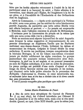 faire que les brebis séparées retournent à l'unité de la foi et
participent ainsi à ce banquet de salut. » Claire allusion à la
conversion, tant désirée par l'Église, de l'Angleterre à la foi de
ses pères, et à l'invalidité de l'Eucharistie et des Ordinations
chez les Anglicans.
   Après la Communion. — « Après avoir participé à la Victime
du salut, nous vous prions, par les mérites de votre bienheureux
pontife Augustin, de permettre que cette même Hostie vous
soit offerte toujours et partout. » — La pensée est empruntée
à Malachie, mais l'allusion concerne la grande île Britannique.
   L'antienne pour la Communion du peuple est la même que
celle que nous avons déjà vue le 3 décembre.
   Nous ne saurions nous séparer aujourd'hui de saint Augustin
sans évoquer la scène suggestive et impressionnante de son
premier atterrissage en Angleterre. Tandis que les Barbares
mettaient sens dessus dessous l'Italie, brûlaient les églises et
massacraient les évêques, Grégoire le Grand décide un coup
audacieux. Il envoie ses pacifiques troupes conquérantes dans
la lointaine Bretagne, là où les Césars eux-mêmes n'avaient
jamais pu établir solidement les aigles romaines. Le groupe
psalmodiant des quarante moines missionnaires pose donc,
courageux, le pied sur le sol anglais, et en prenant possession
au nom de l'Église catholique, il se met en ordre de procession.
Le pieux cortège est précédé d'une croix d'argent et d'une
image du Divin Sauveur suivies par Augustin et les moines,
qui chantent cette belle prière romaine de la procession des
Robigalia : Deprecamur te, Domine, in omni misericordia tua,
ut auferatur furor tuus et ira tua a civitate ista et de domo sancta
tua, quia peccavimus tibi.
   Y eut-il jamais conquête plus pacifique que celle-là?

                             29   MAI.
                Sainte Marie-Madeleine de Pazzi.
   A fête de cette âme séraphique du Carmel de Florence
L   (f 25 mai 1607), fut d'abord introduite par Clément X
dans le calendrier le 27 du même mois, mais avec le rite semi-
double. Quand, en 1900, Léon X I I I étendit, pour le même jour,
 