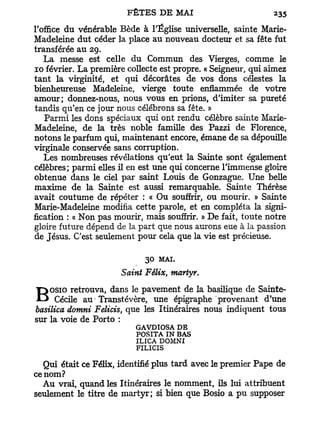 l'office du vénérable Bède à l'Église universelle, sainte Marie-
Madeleine dut céder la place au nouveau docteur et sa fête fut
transférée au 29.
    L a messe est celle du Commun des Vierges, comme le
10 février. La première collecte est propre. « Seigneur, qui aimez
t a n t la virginité, et qui décorâtes de vos dons célestes la
bienheureuse Madeleine, vierge toute enflammée de votre
amour; donnez-nous, nous vous en prions, d'imiter sa pureté
tandis qu'en ce jour nous célébrons sa fête. »
    Parmi les dons spéciaux qui ont rendu célèbre sainte Marie-
Madeleine, de la très noble famille des Pazzi de Florence,
notons le parfum qui, maintenant encore, émane de sa dépouille
virginale conservée sans corruption.
    Les nombreuses révélations qu'eut la Sainte sont également
célèbres; parmi elles il en est une qui concerne l'immense gloire
obtenue dans le ciel par saint Louis de Gonzague. Une belle
maxime de la Sainte est aussi remarquable. Sainte Thérèse
avait coutume de répéter : « Ou souffrir, ou mourir. » Sainte
Marie-Madeleine modifia cette parole, et en compléta la signi-
fication : « Non pas mourir, mais souffrir. » De fait, toute notre
gloire future dépend de la part que nous aurons eue à la passion
de Jésus. C'est seulement pour cela que la vie est précieuse.

                             30   MAI.
                      Saint Félix, martyr.
    osio retrouva, dans le pavement de la basilique de Sainte-
B     Cécile au • Transtévère, une épigraphe provenant d'une
basilica domni Felicis, que les Itinéraires nous indiquent tous
sur la voie de Porto :
                          GAVDIOSA DE
                          POSITA IN BAS
                          ILICA DOMNI
                          FILICIS

   Qui était ce Félix, identifié plus tard avec le premier Pape de
ce nom?
  Au vrai, quand les Itinéraires le nomment, ils lui attribuent
seulement le titre de martyr; si bien que Bosio a p u supposer
 