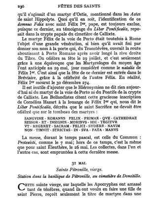 qu'il s'agissait d'un martyr d'Ostie, mentionné dans les Actes
de saint Hippolyte. Quoi qu'il en soit, l'identification de ce
                                   e r
domnus Félix avec saint Félix I , pape, est toujours exclue,
puisque ce dernier, au témoignage du Liber Pontificalis, repo-
sait dans la crypte papale du cimetière de Callixte.
   Le martyr Félix de la voie de Porto était toutefois à Rome
l'objet d'une grande vénération, si bien qu'il avait fini par
donner son nom à la porte qui, du Transtévère, ouvrait la route
aboutissant à Porto Romano après avoir longé la rive droite
du Tibre. On célèbre sa fête le 29 juillet, et c'est seulement
grâce à une équivoque que les Martyrologes du moyen âge
l'ont anticipée au 29 mai, jour considéré comme le natalis de
       e r
Félix I . C'est ainsi que la fête de ce dernier est entrée dans le
Bréviaire, grâce à la célébrité de l'autre Félix. E n réalité,
       e r
Félix I mourut le 30 décembre 274.
   Il est inutile d'ajouter que le Hiéronymien ne dit rien aujour-
d'hui ni du martyr de la voie de Porto ni d u Pontife de la crypte
de Callixte. Les Bollandistes citent cette gracieuse inscription
                                                  e r
de Cornélius Hazart à la louange de Félix I qui, nous dit le
Liber Pontificalis, décréta que le saint Sacrifice ne devait être
célébré que sur le tombeau des martyrs :
   SANGVINE • ROMANVS FELIX • PRIMAE • QVE • CATHEDRAE
   SESSOR • ET • INSIGNIS - JMORIBVS - HIC - TEGITVR
   VT - REGERET • SACRAM • FELICI - SYDERE • NAVIM
   NON - TIMVIT • STRICTAS - IN - SVA - FATA • MANVS

   La messe, durant le temps pascal, est celle du Commun :
Protexisti, comme le 7 mai; hors de ce temps, c'est la même
que pour saint Éleuthère, le 26 mai. Les collectes, dans l'un et
l'autre cas, sont empruntées à cette dernière messe.

                             31   MAI.
                     Sainte Pétronille, vierge.
Station dans la basilique de Pétronille, au cimetière de. Domitille.
    ETTE sainte vierge, sur laquelle les Apocryphes ont amassé
C tant de ténèbres,seulement onttitre deenmartyreune filleune
saint Pierre, reçoit
                     quand ils
                               le
                                  voulu    faire
                                                   dans
                                                           de
 