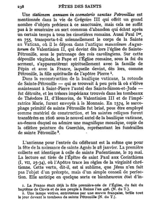 Une stationem annuam in coemeterio sanctae Petronillae est
mentionnée dans la vie de Grégoire I I I qui offrit un grand
nombre d'objets précieux à ce sanctuaire, mais cela ne suffit
pas à le soustraire au sort commun d'abandon qui échut après
                                                                     e r
un certain temps à tous les cimetières romains. Aussi Paul I ,
e n
    755» transporta-t-il solennellement le corps de la Sainte
au Vatican, où il le déposa dans l'antique mausoleum Augus-
torum de Valentinien I I , qui devint dès lors l'église de Sainte-
Pétronille, sous le patronage des rois carolingiens. Sur cette
dépouille virginale, le Pape et l'Église romaine, sous la foi du
serment, s'apparentèrent spirituellement avec la famille de
Pépin et avec la France, laquelle devint, dès lors, comme
                                                    x
Pétronille, la fille spirituelle de l'apôtre Pierre .
   Dans la reconstruction de la basilique vaticane, la rotonde
de Sainte-Pétronille — qui se trouvait à peu près là où s'élève
maintenant à Saint-Pierre l'autel des Saints-Simon-et-Jude —
fut détruite, et les trésors impériaux trouvés dans les tombeaux
de Théodore I I , d'Honorius, de Valentinien I I I et de l'impé-
ratrice Marie, furent envoyés à la Monnaie. E n 1574, le sarco-
phage primitif de sainte Pétronille fut brisé, pout être employé
comme matériel de construction, et les saintes reliques furent
transférées en 1606 sous le nouvel autel de la basilique vaticane,
au-dessus duquel on admire une magnifique mosaïque, copie de
la célèbre peinture du Guerchin, représentant les funérailles
                      2
 de sainte Pétronille .

   L'antienne pour l'entrée du célébrant est la même que pour
la fête de la naissance de sainte Agnès le 28 janvier. La première
collecte est identique à celle de sainte Pudentienne, le 19 mai.
La lecture est tirée de TÉpître de saint Paul aux Corinthiens
(I, v u , 25-34), ° ù l'Apôtre trace les règles de la virginité chré-
tienne. Cette vertu, dit-il, est si sublime, que Jésus n'en fait
pas l'objet d'un précepte, mais d'un simple conseil de perfec-
tion. Elle anticipe en quelque sorte ce bienheureux état d'in-
   1. La France était déjà la fille première-née de l'Église, du fait du
baptême de Clovis et de son peuple à Reims l'an 496. (N. du T.).
   2. Une lampe votive, entretenue par une oeuvre française, brûle tout
le jour devant le tombeau de sainte Pétronille (N. du T.).
 