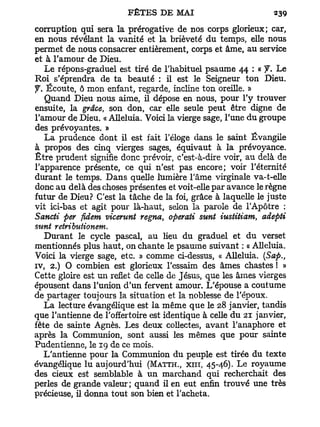 corruption qui sera la prérogative de nos corps glorieux; car,
en nous révélant la vanité et la brièveté du temps, elle nous
permet de nous consacrer entièrement, corps et âme, au service
et à l'amour de Dieu.
    Le répons-graduel est tiré de l'habituel psaume 44 : « J. Le
Roi s'éprendra de ta beauté : il est le Seigneur ton Dieu,
y . Écoute, ô mon enfant, regarde, incline ton oreille. »
    Quand Dieu nous aime, il dépose en nous, pour l'y trouver
ensuite, la grâce, son don, car elle seule peut être digne de
l'amour de Dieu. « Alléluia. Voici la vierge sage, l'une du groupe
des prévoyantes. »
    La prudence dont il est fait l'éloge dans le saint Évangile
à propos des cinq vierges sages, équivaut à la prévoyance.
Être prudent signifie donc prévoir, c'est-à-dire voir, au delà de
l'apparence présente, ce qui n'est pas encore; voir l'éternité
durant le temps. D a n s quelle lumière l'âme virginale va-t-elle
donc au delà des choses présentes et voit-elle par avance le règne
futur de Dieu? C'est la tâche de la foi, grâce à laquelle le juste
vit ici-bas et agit pour là-haut, selon la parole de l'Apôtre :
Sancti per fidem vicerunt régna, operati sunt iustitiam, adepti
sunt retributionem.
   Durant le cycle pascal, au lieu du graduel et du verset
mentionnés plus haut, on chante le psaume suivant : « Alléluia.
Voici la vierge sage, etc. » comme ci-dessus, « Alléluia. (Sap.,
iv, 2.) O combien est glorieux l'essaim des âmes chastes ! »
Cette gloire est un reflet de celle de Jésus, que les âmes vierges
épousent dans l'union d'un fervent amour. L'épouse a coutume
de partager toujours la situation et la noblesse de l'époux.
   La lecture évangélique est la même que le 28 janvier, tandis
que l'antienne de l'offertoire est identique à celle du 21 janvier,
fête de sainte Agnès. Les deux collectes, avant l'anaphore et
après la Communion, sont aussi les mêmes que pour sainte
Pudentienne, le 19 de ce mois.
   L'antienne pour la Communion du peuple est tirée du texte
évangélique lu aujourd'hui (MATTH., XIII, 45-46). Le royaume
des cieux est semblable à un marchand qui recherchait des
perles de grande valeur; quand il en eut enfin trouvé une très
précieuse, il donna tout son bien et l'acheta.
 