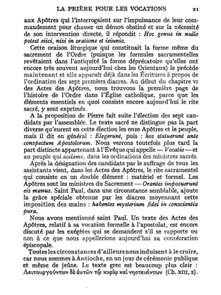 aux Apôtres qui l'interrogaient sur l'impuissance de leur com-
mandement pour chasser un démon obstiné et sur la nécessité
de son intervention directe, il répondit : Hoc genus in nullo
potest eiici, nisi in oraiione et ieiunio.
   Cette oraison liturgique qui constituait la forme même du
sacrement de l'Ordre (puisque les formules sacramentelles
revêtaient dans l'antiquité la forme déprécatoire qu'elles ont
encore très souvent aujourd'hui chez les Orientaux) le précède
maintenant et elle apparaît déjà dans les Écritures à propos de
l'ordination des sept premiers diacres. Au début du chapitre vi
des Actes des Apôtres, nous trouvons la première page de
l'histoire de l'Ordre dans l'Église catholique, parce que les
éléments essentiels en quoi consiste encore aujourd'hui le rite
sacré, y sont exprimés.
   A la proposition de Pierre fait suite l'élection des sept can-
didats par l'assemblée. Le texte sacré ne distingue pas la part
diverse qu'eurent en cette élection les onze Apôtres et le peuple,
mais il dit en général : Elegerunt, puis : hos statuenmt ante
conspectum Apostolorum. Nous verrons toutefois plus tard la
part distincte appartenant à l'Êvêque qui appelle — Vocaiio — et
au peuple qui acclame, dans les ordinations des ministres sacrés.
   Après la désignation des candidats par le suffrage de tous les
assistants vient, dans les Actes des Apôtres, le rite sacramentel
qui consiste en un double élément : matériel et formel. Les
Apôtres sont les ministres du Sacrement — Orantes imposuerunt
eis marnes. Saint Paul, dans une circonstance semblable, ajoute
la grâce spéciale obtenue par les diacres moyennant cette
imposition des mains : habentes mysterium fidei in conscientia
pura.
   Nous avons mentionné saint Paul. Un texte des Actes des
Apôtres, relatif à sa vocation formelle à l'apostolat, est encore
discuté par les exégètes qui se demandent s'il se rapporte ou
non à ce que nous appellerions aujourd'hui sa consécration
épiscopale.
  Toutes les circonstances d'ailleurs nous induisent à le croire,
car nous sommes à Antioche, en un jour de cérémonie publique
et même de jeûne. Le texte grec est beaucoup plus clair :
ÀeiToupYoïivTOV 8s CXUTCOV TCJ> xupicp x a l VY)GTSUOVTO>V (Ch. XIII, 2).
 