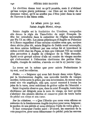 240                   FÊTES DES SAINTS

  Le chrétien donne tout ce qu'il possède, mais il n'obtient
qu'une unique pierre précieuse : car Dieu est un trésor de si
immense valeur, qu'il ne souffre pas d'être joint dans le cœur
de l'homme à des biens créés.

                   L E MÊME JOUR (31 MAI).
                  Sainte Angèle Merici, vierge.
   Sainte Angèle est la fondatrice des Ursulines, auxquelles
elle donna la règle du Tiers-Ordre de saint François. Sa
fête fut introduite dans le calendrier de l'Église universelle
par Pie I X en 1861. Les pieux pèlerinages d'Angèle en Palestine
et à Rome rappellent d'une certaine manière ceux que, environ
deux siècles plus tôt, sainte Brigitte de Suède avait accomplis;
ces deux saintes brillèrent par une même foi et trouvèrent le
même crédit chez les Papes, si bien que Clément VII ne voulait
plus permettre à Angèle de s'éloigner de la Ville éternelle.
Après avoir groupé autour d'elle un essaim de vierges sacrées
qui s'adonnaient à l'éducation chrétienne des petites filles,
Angèle, chargée de mérites, s'envola au ciel le 27 janvier 1540.

  La messe est la même que pour sainte Pudentienne le
19 mai, sauf les collectes.
   Prière. — « Seigneur qui avez fait fleurir dans votre Église,
par la bienheureuse Angèle, une nouvelle famille de vierges
sacrées; faites-nous la grâce, par son intercession, de mener nous
aussi une vie angélique, afin que, ayant renoncé à toutes les
joies de la terre, nous méritions de goûter celles de l'éternité. »
   Saint Augustin observe que, dans le saint Évangile, toute âme
chrétienne est désignée sous le nom de vierge, en tant qu'elle
s'abstient des plaisirs illicites et conserve purs de toute tache
de péché son corps et son cœur.
   Sur les oblations. — « Que l'Hostie que nous vous offrons en
mémoire de la bienheureuse Angèle implore pour nous, Seigneur,
le pardon de nos péchés et nous obtienne l'aide de votre grâce. »
   Il faut remarquer l'ordre suivi : D'abord, les exercices de la
voie purgative, pour nous débarrasser d u péché; puis les œuvres
 