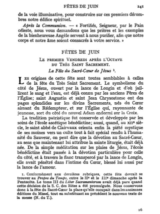 de la voie illuminative, pour construire sur ces premiers décom-
bres notre édifice spirituel.
  Après la Communion. — « Fortifiés, Seigneur, par le Pain
céleste, nous vous demandons que les prières et les exemples
de la bienheureuse Angèle servent à nous purifier, afin que notre
corps et notre âme soient consacrés à votre service. »

                         FÊTES t>E J U I N
             LE PREMIER VENDREDI APRÈS L'OCTAVE
                  DU TRÈS SAINT SACREMENT.
                                                        x
                  La Fête du Sacré-Cœur de Jésus .
    ES origines de cette fête sont toutes semblables à celles
L     de la fête du Très Saint Sacrement. Le symbolisme d u
 côté de Jésus, ouvert p a r la lance de Longin et d'où jail-
lirent le sang et l'eau, est déjà connu par les anciens Pères de
l'Église; saint Augustin et saint Jean Chrysostome ont des
pages splendides sur les divins Sacrements, n é s du Cœur
aimant d u Rédempteur, et sur l'Église qui, rayonnante de
jeunesse, sort du côté du nouvel Adam endormi sur la Croix.
   La tradition patristique fut conservée et développée par les
                                                                    e
soins de l'école ascétique bénédictine; aussi, quand, au x n siè-
cle, le saint abbé de Clairvaux orienta enfin la piété mystique
de ses moines vers un culte tout à fait spécial rendu à l'huma-
nité du Sauveur, on peut dire que la dévotion au Sacré-Cœur,
au sens que maintenant lui attribue la sainte liturgie, était déjà
née. De la simple méditation sur les plaies de Jésus, l'école
bénédictine était passée à la dévotion particulière pour celle
du côté, et à travers le flanc transpercé par la lance de Longin,
elle avait pénétré dans l'intime du Cœur, blessé lui aussi p a r
la lance de l'amour.
   1. Conformément aux dernières rubriques, cette fête devrait se
                                         E          E
trouver au Propre du Temps, entre le I I et le I I I dimanche après la
Pentecôte. Le tome I I I du Liber Sacramentorum avait déjà paru quand
cette décision de la S. C. des Rites a été promulguée. Nous conservons
donc à la fête du Sacré-Cœur la place qu'elle occupait dans les anciennes
éditions du Missel, tout en substituant au précédent le nouveau texte de
la messe (N. du T.).
 