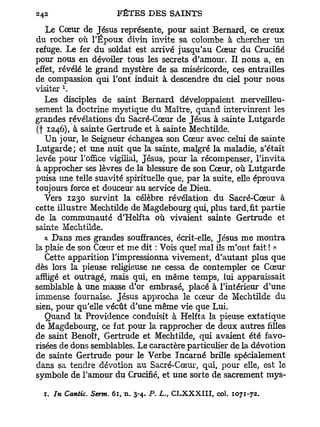 Le Cœur de Jésus représente, pour saint Bernard, ce creux
du. rocher où l'Époux divin invite sa colombe à chercher un
refuge. Le fer du soldat est arrivé jusqu'au Cœur du Crucifié
pour nous en dévoiler tous les secrets d'amour. Il nous a, en
effet, révélé le grand mystère de sa miséricorde, ces entrailles
de compassion qui l'ont induit à descendre du ciel pour nous
        l
visiter .
   Les disciples de saint Bernard développaient merveilleu-
sement la doctrine mystique du Maître, quand intervinrent les
grandes révélations du Sacré-Cœur de Jésus à sainte Lutgarde
(f 1246), à sainte Gertrude et à sainte Mechtilde.
   Un jour, le Seigneur échangea son Cœur avec celui de sainte
Lutgarde; et une nuit que la sainte, malgré la maladie, s'était
levée pour l'office vigilial, Jésus, pour la récompenser, l'invita
à approcher ses lèvres de la blessure de son Cœur, où Lutgarde
puisa une telle suavité spirituelle que, par la suite, elle éprouva
toujours force et douceur au service de Dieu.
   Vers 1230 survint la célèbre révélation du Sacré-Cœur à
cette illustre Mechtilde de Magdebourg qui, plus tard, fit partie
de la communauté d'Helfta où vivaient sainte Gertrude et
sainte Mechtilde.
   « Dans mes grandes souffrances, écrit-elle, Jésus me montra
la plaie de son Cœur et me dit : Vois quel mal ils m'ont fait ! »
   Cette apparition l'impressionna vivement, d'autant plus que
dès lors la pieuse religieuse ne cessa de contempler ce Cœur
affligé et outragé, mais qui, en même temps, lui apparaissait
semblable à une masse d'or embrasé, placé à l'intérieur d'une
immense fournaise. Jésus approcha le cœur de Mechtilde du
sien, pour qu'elle vécût d'une même vie que Lui.
   Quand la Providence conduisit à Helfta la pieuse extatique
de Magdebourg, ce fut pour la rapprocher de deux autres filles
de saint Benoît, Gertrude et Mechtilde, qui avaient été favo-
risées de dons semblables. Le caractère particulier de la dévotion
de sainte Gertrude pour le Verbe Incarné brille spécialement
dans sa tendre dévotion au Sacré-Cœur, qui, pour elle, est le
symbole de l'amour du Crucifié, et une sorte de sacrement mys-

  r. In Cantic. Serm. 6i, n. 3-4. P- L., C L X X X I I I , col. 1071-72.
 