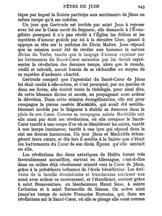 tique par lequel la Sainte participe aux sentiments de Jésus en
même temps qu'à ses mérites.
   Un jour que Gertrude est invitée par saint Jean à reposer
avec lui sur le Cœur sacré du Seigneur, elle demande à l'Évan-
géliste pourquoi il n'a pas révélé à l'Église les délices et les
mystères d'amour goûtés par lui à la dernière Cène, quand il
appuya sa tête sur la poitrine du Divin Maître. Jean répond
que sa mission avait été de révéler aux hommes la nature
divine du Verbe, tandis que le langage d'amour exprimé par
les battements du Sacré-Cœur entendus par lui devait repré-
senter la révélation des derniers temps, alors que le monde,
vieilli et refroidi, aurait besoin de se réchauffer au moyen de
ce mystère d ' a r d e n t e charité.
   Gertrude comprit que l'apostolat du Sacré-Cœur de Jésus
lui était confié à elle-même, et c'est pourquoi, par ses paroles et
dans ses livres, elle écrivit toute la théologie, pour ainsi dire,
de cette blessure divine et sacrée, en propageant avec ardeur
la dévotion. Dans cette mission évangélisatrice, elle eut pour
compagne la pieuse cantrix Mechtildis, qui avait été sembla-
blement invitée par le Seigneur à établir sa demeure dans la
plaie de son Cœur. Comme sa compagne, sainte Mechtilde mit
elle aussi par écrit ses révélations, où elle compare le Sacré-
Cœur tantôt à une coupe d'or où se désaltèrent les saints, tantôt
à une lampe lumineuse, tantôt à une lyre qui répand dans le
ciel ses douces harmonies. Un jour Jésus et Mechtilde échan-
gèrent leurs cœurs, et dès lors il sembla à la Sainte que c'était
les b a t t e m e n t s du Cœur de son divin Époux qu'elle sentait
en elle.
   Les révélations des deux extatiques de Helfta furent très
favorablement accueillies, surtout en Allemagne, c'est-à-dire
dans un milieu déjà résolument orienté vers le Cœur de Jésus,
grâce à la précédente influence de l'école bénédictine. Les écri-
vains de la famille dominicaine et franciscaine suivirent eux
aussi avec ardeur ce mouvement, et retendirent, surtout grâce
à saint Bonaventure, au bienheureux Henri Suso, à sainte
Catherine et à saint Bernardin de Sienne. On arrive ainsi
jusqu'au temps de sainte Françoise Romaine, qui, dans ses
révélations sur le Sacré-Cœur, où elle se plonge elle aussi comme
 
