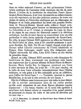 dans un océan embrasé d'amour, ne fait qu'accentuer l'orien-
 tation ascétique de l'ancienne école mystique des fils de saint
Benoît. L'action de la fondatrice du monastère Tunis Specu-
 lorum à Rome demeura, il est vrai, circonscrite au milieu romain;
 mais elle représente un des plus précieux anneaux de toute une
 chaîne de saints et d'écrivains ascétiques qui, en Allemagne, en
Belgique et en Italie, préparèrent les âmes aux grandes révéla-
 tions de Paray-le-Monial. Quand enfin celles-ci furent com-
 muniquées aux fidèles, grâce surtout a u bienheureux Claude de
La Colombière et au P . Croiset, le triomphe du Cœur de Jésus
 et du règne de son amour fut désormais assuré à la dévotion
catholique. Les fils de saint Ignace se consacrèrent avec un zèle
particulier à cette forme nouvelle d'apostolat du Sacré-Cœur.
En 1765, le pape Clément X I I I approuva un office en l'honneur
du Sacré-Cœur de Jésus, mais il fut concédé seulement à quel-
ques diocèses. E n 1856, Pie I X sur l'esprit duquel avait gran-
dement influé l'illustre restaurateur de l'Ordre bénédictin en
France, Dom Guéranger, rendit cette fête obligatoire pour
l'Église universelle. E n 1889, Léon X I I I l'éleva au rite double
de première classe.
    Quand, en 1765, Clément X I I I autorisa le culte liturgique du
Sacré-Cœur de Jésus, s'accomplit une prédiction faite trente
ans auparavant par la pieuse abbesse deSaint-Pieire deMonte-
fiascone, Maria Cecilia Bai. Le Seigneur, montrant son Cœur
à cette servante de Dieu, lui avait dit ; « U n jour viendra, où
le culte de mon Cœur s'étendra triomphalement dans l'Église
militante, et cela grâce à la fête solennelle qu'on en célébrera,
                                 1
avec l'office du Sacré-Cœur . » « Toutefois, ajoutait la pieuse
Bénédictine, je ne sais si cela arrivera de nos temps. »
   Elle fut d'ailleurs assez heureuse pour voir enfin ce jour désiré,
et elle se souvint certainement alors de ces autres paroles
qu'elle avait entendues de son divin Époux plusieurs aimées
auparavant : « U n temps viendra où t u seras très agréable à
mon Cœur en le faisant adorer et connaître d ' u n grand nombre
de personnes au moyen d u culte et des actes de dévotion qui
lui sont dus. »
  1. Cf. U. B E R U È R E , La dévotion au Sacré-Cœur dans l'Ordre de Saint-
Benoît. Paris, 1923.
 