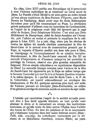 E n 1899, Léon X I I I publia une Encyclique où il prescrivait
 à tout l'univers catholique de se consacrer au Cœur sacré de
 Jésus. Le Pontife s'était décidé à cet acte après un ordre formel
 qu'une pieuse supérieure du Bon-Pasteur d'Oporto, sœur Marie
 Droste zu Vischering, disait avoir reçu du divin Rédempteur
 lui-même pour qu'il fût communiqué au Pape. La révélation
 privée présentait d'ailleurs tous les caractères de l'authenticité,
 et l'esprit de la religieuse avait déjà été éprouvé par le sage
 abbé de Seckau, Dom Ildephonse Schober. C'est ainsi que Dom
 Hildebrand de Hemptinne, abbé de Saint-Anselme sur l'Aven-
 tin, prit l'affaire en mains et présenta la supplique de la reli-
gieuse à Léon X I I I . Le 9 juin 1899, alors que les cloches de
toutes les églises du monde chrétien annonçaient la fête du
Sacré-Cœut et le nouvel acte de consécration prescrit par le
Pape, la voyante d'Oporto rendait son âme très pure à Dieu,
en témoignage de l'accomplissement de sa mission terrestre.
Dernièrement, la fête du Sacré-Cœiir recevait de Pie X I u n
surcroît d'importance et d'honneur puisqu'on lui accordait le
privilège de l'octave, réservé aux plus grandes solennités du
Seigneur. Fut-ce simple coïncidence ou mystérieuse disposition
de Dieu? La nouvelle liturgie romaine pour l'octave de la fête
du Sacré-Cœur fut approuvée par le Pape en même temps que
le fameux Concordat qui met fin à la si funeste Question romaine.
A la même époque, le « parfait ami du divin Cœur », le P. de
la Colombière, est inscrit solennellement au catalogue des
bienheureux, et Pie X I , quelques semaines plus tard, sort enfin
du Vatican, portant en triomphe Jésus-Eucharistie, au milieu
d'un glorieux cortège de ministres sacrés au nombre de sept mille.

                                  * **
   L'hérésie qui caractérise l'esprit de la société actuelle pour-
rait être à bon droit appelée laïcisme, en tant qu'elle veut
abaisser le divin et le surnaturel au niveau des institutions
humaines, et qu'elle tente de faire entrer l'Église dans l'orbite
des forces de l'État. En face du judaïsme et de la maçonnerie
qui s'obstinent toujours dans leur haine furieuse contre Jésus :
Toile, toile, crucifige, les catholiques contaminés par ce laï-
cisme et ce libéralisme cherchent, comme Pilate, un juste
 