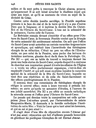milieu et ils sont prêts à renvoyer le Christ absous, pourvu
 qu'auparavant II se soit laissé arracher le diadème royal qui
 ceint son front, et qu'il se contente de vivre en sujet de la
 divinité de César.
    Contre cette double insulte sacrilège, le Pontife suprême
proteste à la face du ciel et de la terre qu'il n'y a pas d'autre
Dieu que le Seigneur, et il institue la double fête du Christ-
Roi et de l'Octave du Sacré-Cœur. L'une est la solennité de
la puissance, l'autre celle de l'amour.
    Le Bréviaire romain devant s'enrichir d'un office pour l'Oc-
tave du Sacré-Cœur, le Souverain Pontife voulut que la liturgie
 de cette solennité fût entièrement refondue. On sait que l'office
 du Sacré-Cœur avait autrefois un certain caractère fragmentaire
 et sporadique, qui reflétait bien l'incertitude des théologiens
 chargés de sa rédaction. C'était un peu u n office de l'Eucha-
ristie, un peu celui de la Passion, sans parler des lectures du
 troisième nocturne, glanées de-ci de-là dans la Patrologie. Or,
Pie X I — qui, sur sa table de travail a toujours devant les
yeux une belle statue du Sacré-Cœur, auprès duquel il a coutume
de chercher son inspiration quand il traite les affaires de l'Église
— a voulu un office parfaitement organique, c'est-à-dire où
resplendît l'unité, et qui mît aussi en pleine lumière le caractère
spécial de la solennité de la fête du Sacré-Cœur, laquelle ne
veut être une répétition ni de celle du Saint-Sacrement ni
des offices quadragésimaux de la Passion.
    Il nomma donc une commission de théologiens chargés de
rédiger le nouvel office; mais à leurs travaux il présida lui-
même; en sorte qu'après un semestre d'études, à l'aurore de
son jubilé sacerdotal, Pie X I a pu offrir au monde catholique
la nouvelle messe et l'office pour l'Octave du Sacré-Cœur.
   La pensée qui domine toute la composition est celle qu'ex-
prima Jésus Lui-même quand, par l'intermédiaire de sainte
Marguerite-Marie, Il demanda à la famille catholique l'insti-
tution de cette fête : c Voici le Cœur qui a tant aimé les hommes,
et qui en est si peu aimé ! »
   Il s'agit donc d'une fête de réparation envers l'Amour qui
n'est pas aimé; réparation qui fait d'ailleurs amende honorable
en glorifiant les pacifiques triomphes de cet Étemel Amour.
 