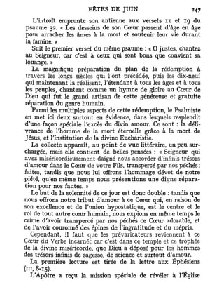 L'introït emprunte son antienne aux versets 11 et 19 du
 psaume 32. « Les desseins de son Cœur passent d'âge en âge
 poui arracher les âmes à la mort et soutenir leur vie durant
 la famine. »
    Suit le premier verset du même psaume : « O justes, chantez
 au Seigneur, car c'est à ceux qui sont bons que convient sa
 louange. »
    La magnifique préparation du plan de la rédemption à
 travers les longs siècles qui l'ont précédée, puis les dix-neuf
 qui maintenant la réalisent, l'étendant à tous les âges et à tous
les peuples, chantent comme un hymne de gloire au Cœur de
Dieu qui fut le grand artisan de cette généreuse et gratuite
réparation du genre humain.
    Parmi les multiples aspects de cette rédemption, le Psalmiste
en met ici deux surtout en évidence, dans lesquels resplendit
d'une façon spéciale l'excès du divin amour. Ce sont : la déli-
vrance de l'homme de la mort éternelle grâce à la mort de
Jésus, et l'institution de la divine Eucharistie.
   La collecte apparaît, au point de v u e littéraire, un peu sur-
chargée, mais elle contient de belles pensées : « Seigneur qui
avez miséricordieusement daigné nous accorder d'infinis trésors
d'amour dans le Cœur de votre Fils, transpercé par nos péchés;
faites, tandis que nous lui offrons l'hommage dévot de notre
piété, qu'en même temps nous présentions une digne répara-
tion pour nos fautes. »
   Le but de la solennité de ce jour est donc double : tandis que
nous offrons notre tribut d'amour à ce Cœur qui, en raison de
son excellence et de l'union hypostatique, est le centre et le
roi de tout autre cœur humain, nous expions en même temps le
crime d'avoir transpercé par nos péchés ce Cœur adorable, et
de l'avoir couronné des épines de l'ingratitude et du mépris.
   Cependant, il faut que les prévaricateurs reviennent à ce
Cœur du Verbe incarné; car c'est dans ce temple et ce trophée
de la divine miséricorde, que Dieu a déposé pour les hommes
des trésors infinis de sagesse, de science et surtout d'amour.
   La première lecture est tirée de la lettre aux Éphésiens
(ni, 8-15).
  L'Apôtre a reçu la mission spéciale de révéler à l'Église
 