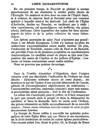 En ces premiers temps, le Paraclet se plaisait à arroser
abondamment de ses charismes la tendre petite plante de
l'Évangile. Un assistant se leva donc au nom de l'Esprit Saint,
et il ordonna de réserver Saul et Barnabe pour une vocation
spéciale à laquelle celui-ci les destinait. Les chefs de l'Église
d'Antioche, dociles au Paraclet, ne tardèrent pas à obéir :
TOTE VTjGTeiScravTeç x a l 7cpoaeu£à[/.evoi x a l s7ut0évTeç Tàç yzipoiq
aôroïç a7uéXuaav. Cette imposition des mains fut donc accom-
pagnée du jeûne et de la prière collective du corps hiérar-
chique.
   Les épîtres pastorales de saint Paul n'ajoutent pas grand'-
chose à ces détails liturgiques. L'idée s'y insinue qu'alors les
ordinations s'accomplissaient coram multis testibus. De plus,
l'ordination de Timothée, comme celle de Paul et de Barnabe,
est précédée d'une ou de plusieurs prophéties ou manifestations
charismatiques. Le candidat avant de ployer sa tête sous l'im-
position des mains de l'Apôtre et des prêtres d'Éphèse : Con-
fessus est bonam confessionem coram multis testibus.
   Nous ne pouvons pas préciser davantage.
                                   *
   Dans la Traditio A postolica d' Hippolyte, dont l'origine
romaine n'est pas discutable, l'ordination de l'évêque est ainsi
décrite : Episcopus ordinetur électus ab omni populo... die
dominica ce qui est l'indice d'une période déterminée de Tannée,
période où s'accomplissaient régulièrement les ordinations —
Consentientibus omnibus, imponant (episcopi) super eum manus,
et presbyterium adstet quiescens... Suit le rite de l'ordination.
   Le même rite s'accomplit pour le prêtre; et il faut remarquer
la part que prenait alors le peuple et dans la désignation du
candidat, et dans la demande, faite en union avec l'évêque,
des grâces nécessaires au fidèle accomplissement de sa nouvelle
mission : Omnes autem silentium habeant orantes in corde propter
descensionem Spiritus.
   La liturgie de Rome reflète à merveille les spéciales préro-
gatives de cette Église Mère, qui, par Pierre et ses successeurs,
est le divin fondement de toutes les autres églises particulières :
Vere incessu patuit Dea, dirait le poète. Or, la liturgie de Rome
 
