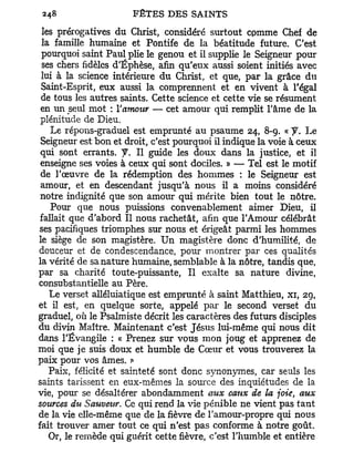 les prérogatives du Christ, considéré surtout cpmme Chef de
 la famille humaine et Pontife de la béatitude future. C'est
 pourquoi saint Paul plie le genou et il supplie le Seigneur pour
 ses chers fidèles d'Éphèse, afin qu'eux aussi soient initiés avec
 lui à la science intérieure du Christ, et que, par la grâce du
 Saint-Esprit, eux aussi la comprennent et en vivent à l'égal
 de tous les autres saints. Cette science et cette vie se résument
 en un seul mot : Y amour — cet amour qui remplit l'âme de la
 plénitude de Dieu.
    Le répons-graduel est emprunté au psaume 24, 8-9. « y . Le
 Seigneur est bon et droit, c'est pourquoi il indique la voie à ceux
 qui sont errants. J. Il guide les doux dans la justice, et il
 enseigne ses voies à ceux qui sont dociles. » — Tel est le motif
 de l'œuvre de la rédemption des hommes : le Seigneur est
 amour, et en descendant jusqu'à nous il a moins considéré
 notre indignité que son amour qui mérite bien tout le nôtre.
    Pour que nous puissions convenablement aimer Dieu, il
 fallait que d'abord II nous rachetât, afin que l'Amour célébrât
ses pacifiques triomphes sur nous et érigeât parmi les hommes
le siège de son magistère. Un magistère donc d'humilité, de
douceur et de condescendance, pour montrer par ces qualités
la vérité de sa nature humaine, semblable à la nôtre, tandis que,
par sa charité toute-puissante, Il exalte sa nature divine,
consubstantielle au Père.
   Le verset alléluiatique est emprunté à saint Matthieu, xi, 29,
et il est, en quelque sorte, appelé par le second verset du
graduel, où le Psalmiste décrit les caractères des futurs disciples
du divin Maître. Maintenant c'est Jésus lui-même qui nous dit
dans l'Évangile : « Prenez sur vous mon joug et apprenez de
moi que je suis doux et humble de Cœur et vous trouverez la
paix pour vos âmes.
   Paix, félicité et sainteté sont donc synonymes, car seuls les
saints tarissent en eux-mêmes la source des inquiétudes de la
vie, pour se désaltérer abondamment aux eaux de la joie, aux
sources du Sauveur. Ce qui rend la vie pénible ne vient pas tant
de la vie elle-même que de la fièvre de Famour-propre qui nous
fait trouver amer tout ce qui n'est pas conforme à notre goût.
   Or, le remède qui guérit cette fièvre, c'est l'humble et entière
 