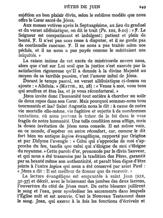 sujétion au bon plaisir divin, selon le sublime modèle que nous
 offre le Cœur sacré de Jésus.
    Aux messes votives après la Septuagésime, au lieu du graduel
 et du verset alléluiatique, on dit le trait (Ps. 102, 8-10) : « J. Le
 Seigneur est compatissant et indulgent; patient et plein de
 bonté, y . Il n'est pas sans cesse à disputer, et il ne garde pas
 de continuelle rancune. J. Il ne nous a pas traités selon nos
 péchés, et il ne nous a pas payés comme le méritaient nos
 iniquités. »
    La raison intime de cet excès de miséricorde envers nous,
 alors que c'est sur Lui seul que la justice s'est exercée par la
 satisfaction rigoureuse qu'il a donnée à la divine Majesté au
 moyen de sa terrible passion, c'est l'amour infini de Jésus.
    Durant le temps pascal, au verset alléluiatique ci-dessus on
 ajoute : « Alléluia. » (MATTH., XI, 28) : « Venez à moi, vous tous
 qui souffrez et êtes las, et je vous réconforterai. »
    Jésus invite donc l'humanité tout entière à chercher un asile
 de doux repos dans son Cœur. Mais pourquoi sommes-nous tous
 tourmentés et las? Saint Augustin nous le dit : à cause de notre
 vie mortelle elle-même, vie fugitive et sujette à de nombreuses
 tentations, où nous portons le trésor de la foi dans le vase
 fragile de notre humanité. Une telle condition nous afflige, mais
la douce invitation de Jésus nous console. Il est même vain,
en ce monde, d'espérer un autre réconfort, car, comme le dit
fort bien un antique logion évangélique, rapporté par Origène
et par Didyme l'aveugle : « Celui qui s'approche de moi s'ap-
proche du feu, tandis que celui qui s'éloigne de moi s'éloigne
du royaume. » Cette parole d'or, prononcée par le divin Sauveur,
et qui nous a été transmise par la tradition des Pères, garantit
par sa beauté même son authenticité, et paraît bien digne d'être
jointe à l'autre logion qui nous a été conservé par saint Paul :
« Jésus a dit : Il est meilleur de donner que de recevoir.
    La lecture évangélique est empruntée à saint Jean (xix,
31-37) et décrit, avec le brisement des jambes des deux larrons,
l'ouverture du côté de Jésus mort. De cette blessure jaillirent
le sang et l'eau, pour symboliser les sacrements dans lesquels
l'Église naît et est nourrie. C'est le Nouveau Testament dans
le sang. Jean, qui exerce à la fois les fonctions d'écrivain et
 