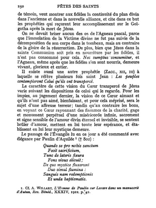 de témoin, veut montrer aux fidèles la continuité du plan divin
dans l'ancienne et dans la nouvelle alliance, et cite dans ce but
les prophéties qui reçurent leur accomplissement sur le Gol-
gotha après la mort de Jésus.
   On ne devait briser aucun des os de l'Agneau pascal, parce
que l'immolation de la Victime divine ne fut pas suivie de la
décomposition de son corps dans le tombeau, mais au contraire
de la gloire de la résurrection. De plus, bien que Jésus dans la
sainte Communion soit pris en nourriture par les fidèles, il
n'est pas consommé pour cela. Nec sumptus consumitur, et
l'Agneau, même après que les fidèles s'en sont nourris, demeure
vivant, glorieux et entier.
   Il existe aussi une autre prophétie (ZACC, XII, IO) à
laquelle se réfère plusieurs fois saint Jean : Les peuples
contempleront Celui qu'ils ont transpercé.
   Le caractère de cette vision du Cœur transpercé de Jésus
varie suivant les dispositions de celui qui le regarde. Pour les
impies, au jugement dernier, la vision de ce Cœur aimant et
qu'ils n'ont pas aimé, bienfaisant, et pour cela méprisé, sera le
sujet d'une affreuse terreur; tandis qu'au contraire les bons,
en voyant ce Cœur rayonnant des flammes de la charité, gage
et monument perpétuel d'une miséricorde infinie, sacrement
et signe sensible de l'amour divin éternel et invisible, se sentent
brûler d'amour, mettent en lui toute leur espérance, et éta-
blissent en lui leur mystique demeure.
   Le passage de l'Évangile lu en ce jour a été commenté avec
                                   1
élégance par Paulin d'Aquilée (f 802) :
                Quando se pro nobis sanctum
                  Fecit sacrificium,
                Tune de lateris fixura
                  Fons vivus elicttit;
                De quo mysiiee fiuxerunt
                  Duo simul flumina :
                Sanguis nom redemptionis
                  Et unda baptismatis.

   1. Cf. A. W I L L A R T , L'Hvmne de Paulin sur Lazare dans un manuscrit
d'Autun, Rev. Bènéd., X X X I V , 1922, p.>2.
 