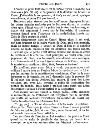 L'antienne pour l'offertoire est la même qu'au dimanche des
 Rameaux (Ps. 68, 21). «L'opprobre et la douleur me brisent le
 Cœur. J'attendais la compassion, et il n ' y en eut point; quelque
 consolateur, et je ne l'ai pas trouvé. »
    Beaucoup plus atroces que les souffrances physiques furent
 les peines morales endurées par le Sauveur durant sa passion
 alors que, s'étant chargé du poids des fautes des hommes, et
 ayant été condamné à mort par le Sanhédrin, il demeura
 comme écrasé sous l'angoisse de la malédiction lancée par
 Dieu le Père contre le péché.
    Quel déchirement dans ce Cœur ! Même alors, il est vrai,
 son âme jouissait de la claire vision de Dieu qu'il contemplait,
 mais en même temps, il voyait ce Dieu si bon et si aimable
 offensé de mille manières par les hommes, ses frères cadets.
 Il sentait que le péché avait dressé comme une muraille entre
l e Créateur et la créature, c'est pourquoi, en vertu d'un juste
jugement de Dieu, son humanité, abandonnée aux outrages,
 aux tourments et à la mort ignominieuse de la Croix, entonna
le mystérieux cantique : Heli, Heli, lamma sabacthani.
    En souffrant pour nous, Jésus a voulu que nous nous assi-
milions à notre tour sa Passion bénie, la revivant par la foi et
par les œuvres de la mortification chrétienne. C'est là le sou-
lagement et la consolation qu'il demande dans le psaume 68.
Il lui faut des âmes. Aujourd'hui encore, il veut des âmes
victimes, qui, avec Lui, portent le poids de l'expiation des
péchés du monde. Mais hélas ! qu'elles sont rares ces âmes
entièrement vouées à l'immolation et à l'expiation !
   Aux messes votives durant le temps pascal, cette antienne
si mélancolique de l'offertoire est remplacée par la suivante
qui exalte au contraire l'excellence du sacrifice du Christ sur
toutes les oblations de l'Ancienne Loi :
   (Ps. 39, 7-9) : « Tu ne demandes ni holocauste ni oblation;
alors je dis : Voici que je viens. Dans un livre il m'est prescrit
de faire ce qui te plaît, ô mon Dieu, mon bien-aimé, et t a loi
est gravée dans mon Cœur. Alléluia. »
   Les sacrifices de l'Ancienne Loi cessèrent de plaire à Dieu
quand arriva enfin la plénitude des temps, où devait être
accompli ce que ces anciens rites ne faisaient qu'annoncer.
 