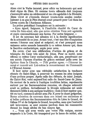 Alors vint le Verbe incarné, pour offrir un holocauste qui seul
était digne de Dieu. E t comme toute offrande doit toujours
s'accomplir selon un cérémonial et un rite agréable à la Divinité,
Jésus vécut et s'immola durant trente-trois années confor-
mément à ce que le Père éternel avait prescrit pour Lui dans les
Livres saints de l'Ancienne Alliance.
   La prière précédant l'anaphore est la suivante :
   « Ayez égard, Seigneur, à l'ineffable charité du Cœur de
votre fils bien-aimé, afin que notre oblation Vous soit agréable
et expie convenablement nos fautes. Par notre Seigneur. »
   Il est de nouveau fait allusion ici à la double signification
de la solennité de ce jour. Avant tout, c'est une fête d'expiation
envers l'Amour non aimé et méprisé; et c'est pourquoi nous
unissons notre amende honorable à ce même Amour qui, dans
le Sacrifice eucharistique, expie pour nous.
   En outre, c'est une célébration d'action de grâces et de
triomphe du Cœur très saint de Jésus. Pour ce motif, nous
offrons ce même Cœur eucharistique, afin que, perpétuant sur
nos autels l'hymne d'action de grâces entonné jadis avec les
Apôtres dans le Cénacle, — Tibi gratias agens, — l'Amour in-
carné et immolé soit Lui-même le remerciement de l'humanité
à l'Éternel Amour.
   Il faut noter avec une véritable satisfaction la tendance
récente du Saint-Siège, à pourvoir les messes les plus insignes
d'une préface propre. Après celle des défunts, de saint Joseph,
du Christ-Roi, voici aujourd'hui celle du Sacré-Cœur de Jésus.
On revient de la sorte à l'antique tradition latine, représentée
surtout par les Sacramentaires romains, où chaque solennité
avait sa préface. Actuellement la liturgie milanaise est seule
demeurée fidèle à son antique tradition; mais il faut espérer que,
tôt ou tard, comme il advint sous Pie X pour le chant grégorien,
Rome admettra de nouveau dans son missel ces anciennes et '
si belles préfaces des Sacramentaires dits de Léon le Grand, de
        e r
Gélase I et de Grégoire le Grand, lesquelles, sans que l'autorité
soit intervenue, se sont comme perdues dans les manuscrits
durant les longs siècles du bas moyen âge.
   a ... Vous qui avez voulu que votre Fils unique, encore
suspendu à la Croix, fût transpercé par la lance du soldat, afin
 