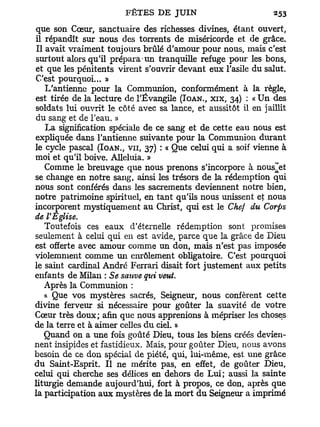 que son Cœur, sanctuaire des richesses divines, étant ouvert,
il répandît sur nous des torrents de miséricorde et de grâce.
Il avait vraiment toujours brûlé d'amour pour nous, mais c'est
surtout alors qu'il prépara un tranquille refuge pour les bons,
et que les pénitents virent s'ouvrir devant eux l'asile du salut.
C'est pourquoi... »
   L'antienne pour la Communion, conformément à la règle,
est tirée de la lecture de l'Évangile (IOAN., XIX, 34) : « Un des
soldats lui ouvrit le côté avec sa lance, et aussitôt il en jaillit
du sang et de l'eau. »
   La signification spéciale de ce sang et de cette eau nous est
expliquée dans l'antienne suivante pour la Communion durant
le cycle pascal (IOAN., VU, 37) : « Que celui qui a soif vienne à
moi et qu'il boive. Alléluia. »
   Comme le breuvage que nous prenons s'incorpore à nous^et
se change en notre sang, ainsi les trésors de la rédemption qui
nous sont conférés dans les sacrements deviennent notre bien,
notre patrimoine spirituel, en tant qu'ils nous unissent et nous
incorporent mystiquement au Christ, qui est le Chef du Corps
de l'Eglise.
   Toutefois ces eaux d'éternelle rédemption sont promises
seulement à celui qui en est avide, parce que la grâce de Dieu
est offerte avec amour comme un don, mais n'est pas imposée
violemment comme un enrôlement obligatoire. C'est pourquoi
le saint cardinal André Ferrari disait fort justement aux petits
enfants de Milan : Se sauve qui veut.
   Après la Communion :
   a Que vos mystères sacrés, Seigneur, nous confèrent cette
divine ferveur si nécessaire pour goûter la suavité de votre
Cœur très doux; afin que nous apprenions à mépriser les choses
de la terre et à aimer celles du ciel. »
   Quand on a une fois goûté Dieu, tous les biens créés devien-
nent insipides et fastidieux. Mais, pour goûter Dieu, nous avons
besoin de ce don spécial de piété, qui, lui-même, est une grâce
du Saint-Esprit. Il ne mérite pas, en effet, de goûter Dieu,
celui qui cherche ses délices en dehors de Lui; aussi la sainte
liturgie demande aujourd'hui, fort à propos, ce don, après que
la participation aux mystères de la mort du Seigneur a imprimé
 