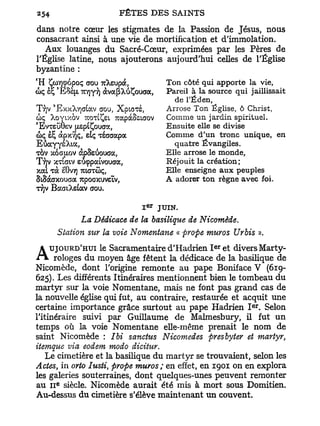 dans notre cœur les stigmates de la Passion de Jésus, nous
consacrant ainsi à une vie de mortification et d'immolation.
   Aux louanges du Sacré-Cœur, exprimées par les Pères de
l'Église latine, nous ajouterons aujourd'hui celles de l'Église
byzantine :
C
    H ÇcoTioopoç aou Tckzvoa,        Ton côté qui apporte la vie   (


                                     Pareil à la source qui jaillissait
                                       de TËden,
                                     Arrose Ton Église, ô Christ,
c> XoyLxovramÇet,rapàSeiaQV
5ç                                   Comme un jardin spirituel.
'EVTEUÔEV [xspiÇoucro:,              Ensuite elle se divise
coç et* àpxvjç, sîç Tsaaapa          Comme d'un tronc unique, en
EûayyeXia,                             quatre Évangiles.
TOV xoaaov àpSsùouca,                Elle arrose le monde,
T T J V XTLCJIV eôçpaivouaa,         Réjouit la création;
xai Ta ëQvr) rarrûç,                 Elle enseigne aux peuples
StSàaxouaa 7rpoaxuveLV,              A adorer ton règne avec foi.
T/jv BaatXeiav aou.

                                   JUIN.
               La Dédicace de la basilique de Nicomède.
         Station stir la voie Nomentane « prope mur os Urbis ».
                                                  e r
                  le Sacramentaire d'Hadrien I et divers Marty-
A      UJOURD'HUI
      rologes du moyen âge fêtent la dédicace de la basilique de
Nicomède, dont l'origine remonte au pape Boniface V (619-
625). Les différents Itinéraires mentionnent bien le tombeau du
martyr sur la voie Nomentane, mais ne font pas grand cas de
la nouvelle église qui fut, au contraire, restaurée et acquit une
                                                             e r
certaine importance grâce surtout au pape Hadrien I . Selon
l'itinéraire suivi par Guillaume de Malmesbury, il fut un
temps où la voie Nomentane elle-même prenait le nom de
saint Nicomède : Ibi sanctus Nicomedes presbyter et martyr,
itemque via eodem modo dicitur.
    Le cimetière et la basilique du martyr se trouvaient, selon les
Actes, in orto Iusti, prope muros; en effet, en 1901 on en explora
les galeries souterraines, dont quelques-unes peuvent remonter
         e
au 11 siècle. Nicomède aurait été mis à mort sous Domitien.
Au-dessus du cimetière s'élève maintenant un couvent.
 