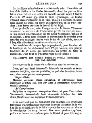 La basilique suburbaine et cimitérale de saint Nicomède est
toutefois distincte du titulus Nicomedis, dont les prêtres titu-
laires souscrivirent aux actes du Concile romain réuni à Saint-
            e r
Pierre le I mars 499 sous le pape Symmaque. Le titulus
s'élevait dans l'intérieur de la Ville, mais il a disparu lui aussi
sans laisser de trace, en sorte qu'aujourd'hui on ne peut pré-
ciser d'une façon certaine le heu où il fut érigé.
   Il est probable que, selon l'usage romain, le titulus Nicomedis
consacrait le souvenir de l'habitation privée du martyr; mais,
si Ton admet l'identification de ces deux Nicomèdes, urbain et
suburbain, il faut alors abaisser la chronologie du premier pour
                                                   e
retarder son martyre jusque vers la fin du 111 siècle, époque
à laquelle s'élevèrent les titres romains actuels.
   Les marbriers du moyen âge employèrent, pour l'ambon de
la basilique de Saint-Laurent dans l'Agro Verano, une plaque
                  e
funéraire du V siècle qui mentionne u n prêtre du titre de
Nicomède. C'est tout ce qui nous reste de ce temple :
  (Hic p)OSITVS • EST • VICTOR • PRESB fc^ TITVLI . NICOME(dis)
                        XII • KAL • DECEMB

  Les collectes de la messe de la dédicace sont les suivantes :
   Deus, qui nos beati Nicomedis Martyris tui meritis et inter-
cessione laetificas, concède propitius, ut qui eius bénéficia posci-
mus, dona tuae gratiae consequamur.
     Super oblata.
   Munera, Domine, oblata sanctifica, et intercedente beato
Nicomède Martyre tuo, nos per haec a peccatorum nostrorum
maculis emunda.
     Ad Complendum.
   Supplices te rogamus, omnipotens Deus, ut quos Tuis reficis
Sacramentis, intercedente beato Nicomède Martyre tuo, ti bi
etiam placitis moribus dignanter tribuas deservire.
   Il ne convient pas de demander aux martyrs ces avantages
temporels qui prétendent parsemer de roses le sentier de la vie.
Les fils et les héritiers de la foi à laquelle les martyrs ont donné
le témoignage du sang doivent être aussi généreux qu'eux;
prêts à se donner eux-mêmes pour le Christ et pour l'Évangile.
 