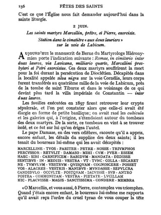 C'est ce que l'Église nous fait demander aujourd'hui dans la
sainte liturgie.
                             2 JUIN.
    Les saints martyrs Marcellin, prêtre, et Pierre, exorciste.
          Station dans le cimetière « aux deux lauriers »
                    sur la voie de Labicum.

A mien porte le manuscritsuivante : du Martyrologe Hiérony-
   UJOURD'HUI
             l'indication
                          de Berne
                                    Romae, in cimiterio inter
duas lauros, via Lavicana, milliario quarto, Marcellini pres-
 byteri et Pétri exorcistae. Ces deux martyrs souffrirent la mort
pour la foi durant la persécution de Dioclétien. Décapités dans
la localité appelée silva nigra sur la voie Cornélia, leurs corps
furent transférés au quatrième mille de la voie de Labicum, près
de la tombe de saint Tiburce et dans le voisinage de ce qui
devint plus tard la villa impériale de Constantin — inter
duos lauros.
   Les fouilles exécutées en 1897 firent retrouver leur crypte
sépulcrale, et l'on put constater alors que celle-ci avait été
élargie en forme de petite basilique; on avait rasé les cubicula
et les galeries qui, à l'origine, s'étendaient autour du tombeau
des deux martyrs. De la sorte, ce tombeau en vint à se trouver
isolé, et ce fut sur lui qu'on érigea l'autel.
   Le pape Damase, en des vers célèbres, raconte qu'il a appris,
encore enfant, les détails du supplice des deux saints; il les
tenait du bourreau lui-même qui les avait décapités :
MARCELLINE - TVOS - PARITER - PETRE - NOSSE • TRIVMPHOS
PERCVSSOR • RETVLIT • DAMASO • MIHI. CVM . PVER - ESSEM
HAEC . SIBI • CARNIFICEM • RABIDVM • MANDATA - DEDISSE
SENTIBVS - IN - MEDIIS • VESTRA • VT . TVNC - COLLA - SECARET
NE . TVMVLVM - VESTRVM . QVISQVAM « COGNOSCERE • POSSET
VOS - ALACRES • VESTRIS • MANIBVS - MVNDASSE • SEPVLCRA
CANDIDVLO • OCCVLTE • POSTQVAM • IACVISSE • SVB . ANTRO
POSTEA . COMMONITAM . VESTRA . PIETATE • LVCILLAM
HIC - PLACVISSE • MAGIS . SANCTISSIMA . CONDERE . MEMBRA

  « O Marcellin, et vous aussi, ô Pierre, contemplez vos triomphes.
Quand j'étais encore enfant, le bourreau lui-même me rapporta
qu'il avait reçu l'ordre du cruel tyran de vous couper la tête
 