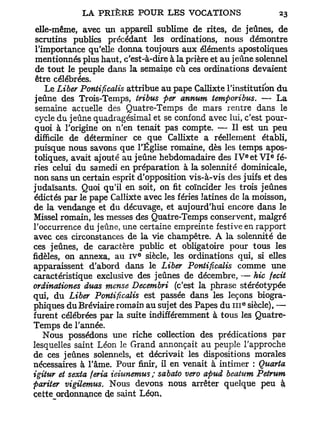 elle-même, avec un appareil sublime de rites, de jeûnes, de
 scrutins publics précédant les ordinations, nous démontre
 l'importance qu'elle donna toujours aux éléments apostoliques
 mentionnés plus haut, c'est-à-dire à la prière et au jeûne solennel
 de tout le peuple dans la semaine cù ces ordinations devaient
 être célébrées.
    Le Liber Pontificalis attribue au pape Callixte l'institution du
 jeûne des Trois-Temps, tribus per annum temporibus. — La
 semaine actuelle des Quatre-Temps de mars rentre dans le
 cycle du jeûne quadragésimal et se confond avec lui, c'est pour-
 quoi à l'origine on n'en tenait pas compte. — Il est un peu
 difficile de déterminer ce que Callixte a réellement établi,
puisque nous savons que l'Église romaine, dès les temps apos-
                                                            e   e
 toliques, avait ajouté au jeûne hebdomadaire des I V et V I fé-
riés celui du samedi en préparation à la solennité dominicale,
non sans un certain esprit d'opposition vis-à-vis des juifs et des
judaïsants. Quoi qu'il en soit, on fit coïncider les trois jeûnes
édictés par le pape Callixte avec les fériés latines de la moisson,
de la vendange et du décuvage, et aujourd'hui encore dans le
Missel romain, les messes des Quatre-Temps conservent, malgré
l'occurrence du jeûne, une certaine empreinte festiveen rapport
avec ces circonstances de la vie champêtre. A la solennité de
ces jeûnes, de caractère public et obligatoire pour tous les
                            e
fidèles, on annexa, au I V siècle, les ordinations qui, si elles
apparaissent d'abord dans le Liber Pontificalis comme une
caractéristique exclusive des jeûnes de décembre, — hic fecit
ordinationes duas mense Decembri (c'est la phrase stéréotypée
qui, du Liber Pontificalis est passée dans les leçons biogra-
                                                        e
phiques du Bréviaire romain au sujet des Papes du 111 siècle), —
furent célébrées par la suite indifféremment à tous les Quatre-
Temps de l'année.
    Nous possédons une riche collection des prédications par
lesquelles saint Léon le Grand annonçait au peuple l'approche
de ces jeûnes solennels, et décrivait les dispositions morales
nécessaires à l'âme. Pour finir, il en venait à intimer : Quarta
igitur et sexta feria ieiunemus; sabato vero apud beatum Pelrum
pariter vigilernus. Nous devons nous arrêter quelque peu à
cette ordonnance de saint Léon,
 