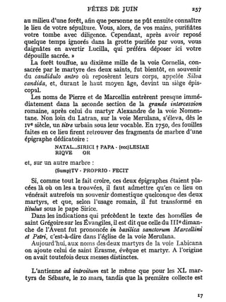 au milieu d'une forêt, afin que personne ne pût ensuite connaître
le lieu de votre sépulture. Vous, alors, de vos mains, purifiâtes
votre tombe avec diligence. Cependant, après avoir reposé
quelque temps ignorés dans la grotte purifiée par vous, vous
daignâtes en avertir Lucilla, qui préféra déposer ici votre
dépouille sacrée. »
   La forêt touffue, au dixième mille de la voie Cornelia, con-
sacrée par le martyre des deux saints, fut bientôt, en souvenir
du candidido antro où reposèrent leurs corps, appelée Silva
candida, et, durant le haut moyen âge, devint un siège épis-
copal.
   Les noms de Pierre et de Marcellin entrèrent presque immé-
diatement dans la seconde section de la grande intercession
romaine, après celui du martyr Alexandre de la voie Nomen-
tane. Non loin du Latran, sur la voie Merulana, s'éleva, dès le
  e
IV siècle, un titre urbain sous leur vocable. E n 1750, des fouilles
faites en ce lieu firent retrouver des fragments de marbre d'une
épigraphe dédicatoire :
           NATAL...SI RICI | PAPA - (ecc)LESIAE
           RIQVE      OR

et, sur un autre marbre :
           (Sump)TV • PROPRIO . FECIT

   Si, comme tout le fait croire, ces deux épigraphes étaient pla-
cées là où on les a trouvées, il faut admettre qu'en ce lieu on
vénérait autrefois un souvenir domestique quelconque des deux
martyrs, et que, selon l'usage romain, il fut transformé en
titulus sous le pape Sirice.
   Dans les indications qui précèdent le texte des homélies de
                                                            e
saint Grégoire sur les Évangiles, il est dit que celle du I I I diman-
che de TAvent fut prononcée in basilica sanctorum Marcellini
et Petri c'est-à-dire dans l'église de la voie Merulana.
       t

   Aujourd'hui, aux noms des deux martyrs de la voie Labicana
on ajoute celui de saint Érasme, évêque et martyr. A l'origine
on avait toutefois deux messes distinctes.

  L'antienne ad introihtm est le même que pour les XL mar-
tyrs de Sébaste, le 10 mars, tandis que la première collecte est
 
