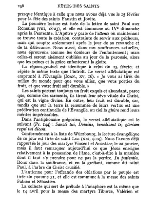 presque identique à celle que nous avons déjà vue le 15 février
 pour la fête des saints Faustin et Jovite.
    La première lecture est tirée de la lettre de saint Paul aux
                                                      e
 Romains (vm, 18-23), et elle est commune au I V dimanche
 après la Pentecôte. L'Apôtre y parle de l'attente où maintenant
se trouve toute la création, contrainte de servir aux pécheurs,
 mais qui soupire ardemment après le jour de sa revanche et
de la délivrance. Nous aussi, dans nos souffrances actuelles,
nous éprouvons comme les douleurs de l'enfantement; mais
celles-ci seront aisément oubliées au jour de la parousie, alors
 que les peines et la grâce enfanteront la gloire.
    La répons-graduel est identique à celui d u 15 février et
 répète le même texte que l'introït. Le verset alléluiatique est
 emprunté à l'Évangile (IOAN., XV, 16). « J e vous ai tirés du
 milieu du monde pour que vous alliez, que vous portiez du
 fruit, et que votre fruit soit durable. »
    Les saints portent toujours un fruit exquis et abondant, parce
 que, comme des sarments, ils tirent leur sève vitale du Christ,
qui est la vigne divine. E n outre, leur fruit est durable, car,
tandis que sur la terre la renommée de leurs vertus est une
prédication continuelle de l'Évangile, au ciel la gloire rend leurs
mérites impérissables.
   Dans l'antiphonaire grégorien, le verset alléluiatique est le
suivant (Ps. 144) : Sancti tui, Domine, benedicent te, gloriam
regni tui dicent.
   Conformément à la liste de Wûrzbourg, la lecture évangélique
de ce jour est tirée de saint Luc (xxr, 9-19). Nous l'avons déjà
rapportée le jour des martyrs Vincent et Anastase, le 22 janvier,
mais il faut remarquer aujourd'hui ce que Jésus enseigne
relativement à la possession de l'âme, c'est-à-dire à la manière
dont il faut s'y prendre pour ne pas la perdre. In patientia.
Donc dans la souffrance, et en la greffant, comme dit saint
Paul, à l'arbre du Christ crucifié.
   L'antienne pour l'offrande des oblations par le peuple est
tirée du psaume 31, et elle est commune à la messe des saints
Fabien et Sébastien.
   La collecte qui sert de prélude à l'anaphore est la même que
le 14 avril pour la messe des martyrs Tiburce, Valérien et
 