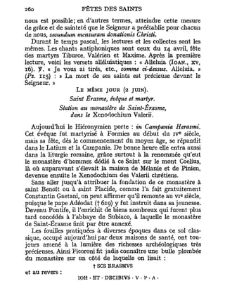 nous est possible; en d'autres termes, atteindre cette mesure
de grâce et de sainteté que le Seigneur a préétablie pour chacun
de nous, secundum mensuram donationis Christi.
  Durant le temps pascal, les lectures et les collectes sont les
mêmes. Les chants antiphoniques sont ceux du 14 avril, fête
des martyrs Tiburce, Valérien et Maxime. Après la première
lecture, voici les versets alléluiatiques : « Alléluia (IOAN., XV,
16). y , « J e vous ai tirés, etc., comme ci-dessus. Alléluia. »
(Ps. 115) : » La mort de ses saints est précieuse devant le
Seigneur. »
                   L E MÊME JOUR (2 JUIN).
                Saint Érasme, évêque et martyr.
            Station au monastère de Saint-Érasme,
                 dans le Xenodochium Valent.
   Aujourd'hui le Hiéronymien porte : in Campania Herasmi.
                                                          e
Cet évêque fut martyrisé à Formies au début du i v siècle,
mais sa fête, dès le commencement du moyen âge, se répandit
dans le Latium et la Campanie. De bonne heure elle entra aussi
dans la liturgie romaine, grâce surtout à la renommée qu'eut
le monastère d'hommes dédié à ce Saint sur le mont Coelius,
là où auparavant s'élevait la maison de Mélanie et de Pinien,
devenue ensuite le Xenodochium des Valerii chrétiens.
   Sans aller jusqu'à attribuer la fondation de ce monastère à
saint Benoît ou à saint Placide, comme l'a fait gratuitement
                                                              e
Constantin Gaetani, on peut affirmer qu'il remonte au v i siècle,
puisque le pape Adéodat (f 619) y fut instruit dans sa jeunesse.
Devenu Pontife, il l'enrichit de biens nombreux qui furent plus
tard concédés à l'abbaye de Subiaco, à laquelle le monastère
de Saint-Érasme finit par être annexé.
   Les fouilles pratiquées à diverses époques dans ce sol clas-
sique, occupé aujourd'hui par deux maisons de santé, ont tou-
jours amené à la lumière des richesses archéologiques très
précieuses. Ainsi Ficoroni fit jadis connaître une bulle plombée
du monastère sur un côté de laquelle on lisait :
                         t ses ERASMVS
et au revers :
                   ÎOH • ET • DECIBIVS • V • V . A -
 