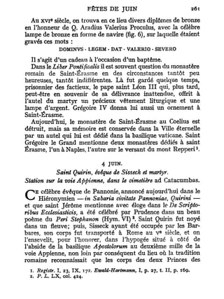 e
  Au x v i siècle, on trouva en ce lieu divers diplômes de bronze
en l'honneur de Q. Aradius Valerius Proculus, avec la célèbre
lampe de bronze en forme de navire (fig. 6), sur laquelle étaient
gravés ces mots :
              DOMINVS - LEGEM • DAT • VALERIO - SEVERO

   Il s'agit d'un cadeau à l'occasion d'un baptême.
   Dans le Liber Pontificalis il est souvent question du monastère
romain de Saint-Érasme en des circonstances tantôt peu
heureuses, tantôt indifférentes. L à fut gardé quelque temps,
prisonnier des factieux, le pape saint Léon I I I qui, plus tard,
peut-être en souvenir de sa délivrance inattendue, offrit à
l'autel du martyr un précieux vêtement liturgique et une
lampe d'argent. Grégoire IV donna lui aussi un ornement à
Saint-Érasme.
   Aujourd'hui, le monastère de Saint-Érasme au Coelius est
détruit, mais sa mémoire est conservée dans la Ville éternelle
par un autel qui lui est dédié dans la basilique vaticane. Saint
Grégoire le Grand mentionne deux monastères dédiés à saint
                                                                            1
Érasme, l'unàNaples, l'autre sur le versant du mont Repperi .

                                4 JUIN.
            Saint Quirin, évêque de Sisseck et martyr.
Station sur la voie Appienne, dans le cimetière ad Catacumbas.
    E célèbre évêque de Pannonie, annoncé aujourd'hui dans le
C     Hiéronymien —in Sabaria civitate Pannoniae, Quirini —
et que saint Jérôme mentionne avec éloge dans le De Scripto-
ribus Ecclesiasticis, a été célébré par Prudence dans un beau
                                             2
poème du Péri Stephanon (Hym. VI) . Saint Quirin fut noyé
dans un fleuve; puis, Sisseck ayant été occupée par les Bar-
                                                           E
bares, son corps fut transporté à Rome au V siècle, et on
l'ensevelit, pour l'honorer, dans l'hypogée situé à côté de
l'abside de la basilique Apostolorum au deuxième mille de la
voie Appienne, non loin par conséquent du lieu où la tradition
romaine reconnaissait que les corps des deux Princes des
  1. Registr. I 23, I X , 172. Ewalâ-Hartmann,
              f                                  I, p. 27, t. II, p. 169.
  2. P. L. L X col. 424.
                  f
 