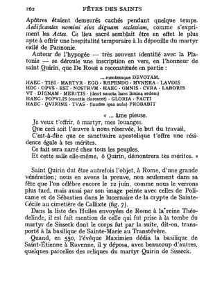Apôtres étaient demeurés cachés pendant quelque temps.
Àedificantes nomini eius dignam ecclesiam, comme s'expri-
ment les Actes. Ce lieu sacré semblait être en effet le plus
apte à offrir une hospitalité temporaire à la dépouille du martyr
exilé de Pannonie.
  Autour de l'hypogée — très souvent identifié avec la Pla-
tonie — se déroule une inscription en vers, en l'honneur de
saint Quirin, que De Rossi a reconstituée en partie :
                               ... mentemque DEVOTAM.
HAEC - TIBI - MARTYR • EGO - REPENDO • MVNERA . LAVDIS
HOC • OPVS • EST • NOSTRVM • HAEC - OMNIS - CVRA . LABORIS
VT • DIGNAM • MERlTIS • {dent sancta haec limina sedem)
HAEC • POPVLIS (cunctis clarcscet) . GLORIA • FACTI
HAEC • QVIRINE • TVAS • (laudes ipsa aula) PROBABIT

                              «... âme pieuse.
  Je veux t'offrir, ô martyr, mes louanges.
  Que ceci soit l'œuvre à nous réservée, le b u t du travail,
  C'est-à-diie que ce sanctuaire apostolique t'offre une rési-
dence égale à tes mérites.
  Ce fait sera narré chez tous les peuples,
  Et cette salle elle-même, ô Quirin, démontrera tes mérites. »

   Saint Quirin dut être autrefois l'objet, à Rome, d'une grande
vénération; nous en avons la preuve, non seulement dans sa
fête que l'on célèbre encore le 12 juin, comme nous le verrons
plus tard, mais aussi par son image peinte avec celles de Poli-
came et de Sébastien dans le lucernaire de la crypte de Sainte-
Cécile au cimetière de Callixte (fig. 7).
                                                    F
   Dans la liste des Huiles envoyées de Rome à la reine Théo-
delinde, il est fait mention de celle qui fut prise à la tombe du
martyr de Sisseck dont le corps fut par la suite, dit-on, trans-
porté à la basilique de Sainte-Marie au Transtévère.
  Quand, en 550, l'évêque Maximien dédia la basilique de
Saint-Ëtienne à Ravenne, il y déposa, avec beaucoup-d'autres,
quelques parcelles des reliques du martyr Quirin de Sisseck.
 