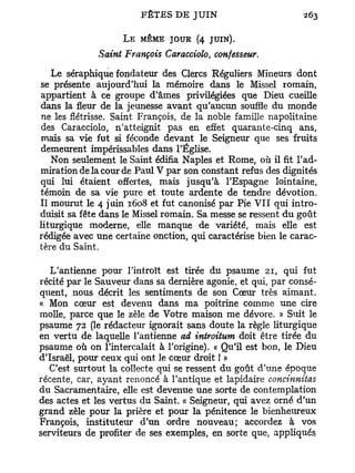 L E MÊME JOUR (4 JUIN).
             Saint François Caracciolo confesseur.
                                       t




   Le séraphique fondateur des Clercs Réguliers Mineurs dont
se présente aujourd'hui la mémoire dans le Missel romain,
appartient à ce groupe d'âmes privilégiées que Dieu cueille
dans la fleur de la jeunesse avant qu'aucun souffle du monde
ne les flétrisse. Saint François, de la noble famille napolitaine
des Caracciolo, n'atteignit pas en effet quarante-cinq ans,
mais sa vie fut si féconde devant le Seigneur que ses fruits
demeurent impérissables dans l'Église.
   Non seulement le Saint édifia Naples et Rome, où il fit l'ad-
miration de la cour de Paul V par son constant refus des dignités
qui lui étaient offertes, mais jusqu'à l'Espagne lointaine,
témoin de sa vie pure et toute ardente de tendre dévotion.
Il mourut le 4 juin 1608 et fut canonisé par Pie VII qui intro-
duisit sa fête dans le Missel romain. Sa messe se ressent du goût
liturgique moderne, elle manque de variété, mais elle est
rédigée avec une certaine onction, qui caractérise bien le carac-
tère du Saint.

   L'antienne pour l'introït est tirée du psaume 21, qui fut
récité par le Sauveur dans sa dernière agonie, et qui, par consé-
quent, nous décrit les sentiments de son Cœur très aimant.
« Mon cœur est devenu dans ma poitrine comme une cire
molle, parce que le zèle de Votre maison me dévore. » Suit le
psaume 72 (le rédacteur ignorait sans doute la règle liturgique
en vertu de laquelle l'antienne ad introitum doit être tirée du
psaume où on l'intercalait à l'origine). « Qu'il est bon, le Dieu
d'Israël, pour ceux qui ont le cœur droit ! »
   C'est surtout la collecte qui se ressent du goût d'une époque
récente, car, ayant renoncé à l'antique et lapidaire concinniias
du Sacramentaire, elle est devenue une sorte de contemplation
des actes et les vertus du Saint. « Seigneur, qui avez orné d'un
grand zèle pour la prière et pour la pénitence le bienheureux
François, instituteur d'un ordre nouveau; accordez à vos
serviteurs de profiter de ses exemples, en sorte que, appliqués
 