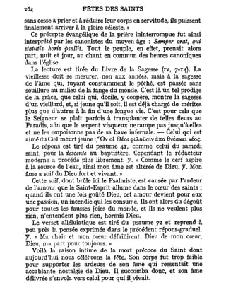 sans cesse à prier et à réduire leur corps en servitude, ils puissent
finalement arriver à la gloire céleste. »
    Ce précepte évangélique de la prière ininterrompue fut ainsi
interprété par les canonistes du moyen âge : Semper oral, qui
statutis horis psallit. Tout le peuple, en effet, prenait alors
part, nuit et jour, au chant en commun des heures canoniques
dans l'église.
    La lecture est tirée du Livre de la Sagesse (iv, 7-14). La
 vieillesse doit se mesurer, non aux années, mais à la sagesse
 de l'âme qui, fuyant constamment le péché, est passée sans
 souillure au milieu de la fange du monde. C'est là un tel prodige
 de la grâce, que celui qui, docile, y coopère, montre la sagesse
 d'un vieillard, et, si jeune qu'il soit, il est déjà chargé de mérites
 plus que d'autres à la fin d'une longue vie. C'est pour cela que
 le Seigneur se plaît parfois à transplanter de telles fleurs au
 Paradis, afin que le serpent visqueux ne rampe pas jusqu'à elles
 et ne les empoisonne pas de sa bave infernale. — Celui qui est
 aimé du Ciel meurt jeune :"Ov ol 0éoi cptXoGatv àrco 0véaxet véoç.
    Le répons est tiré du psaume 41, comme celui du samedi
 saint, pour la descente au baptistère. Cependant le rédacteur
 moderne a procédé plus librement, f. « Comme le cerf aspire
 à la source de l'eau, ainsi mon âme est altérée de Dieu. y. Mon
 âme a soif du Dieu fort et vivant. »
    Cette soif, dont brûle ici le Psalmiste, est causée par l'ardeur
 de l'amour que le Saint-Esprit allume dans le cœur des saints :
 quand ils ont une fois goûté Dieu, cet amour devient pour eux
 une passion, un incendie qui les consume. Ils ont alors du dégoût
 pour toutes les fausses joies du monde, et ils ne veulent plus
 rien, n'entendent plus rien, hormis Dieu.
    Le verset alléluiatique est tiré du psaume 72 et reprend à
 peu près la pensée exprimée dans le précédent répons-graduel,
 y . « Ma chair et mon cœur défaillirent. Dieu de mon cœur,
 Dieu, ma part pour toujours. »
    Voilà la raison intime de la mort précoce du Saint dont
 aujourd'hui nous célébrons la fête. Son corps fut trop faible
 pour supporter les ardeurs de son âme qui ressentait une
 accablante nostalgie de Dieu. Il succomba donc, et son âme
 délivrée s'envola vers celui pour qui il vivait.
 