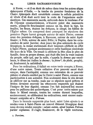 A Rome, — et il en était de même dans tous les autres sièges
épiscopaux d'Italie, — la tombe du premier fondateur de la
Chaire épiscopale était considérée comme la cellule primitive
et vitale d'où était sorti tout le reste de l'organisme ecclé-
siastique. Ces ossements sacrés, enfermés dans le tombeau d'or
de l'époque constantinienne, n'étaient point des ossements
morts, puisqu'ils fleurissaient comme un lis, dont la tige, les
feuilles, les fleurs, étaient les évêques, le clergé, les fidèles de
l'Église même. On comprend donc pourquoi les sépulcres des
premiers Papes furent groupés autour de saint Pierre; comme
ceux des premiers évêques, à Ravenne, autour de saint Apol-
linaire; à Noie, autour de saint Félix; à Naples, dans les cata-
combes de saint Janvier. Aux jours les plus solennels du cycle
liturgique, la messe stationnale était toujours célébrée en effet
à Saint-Pierre, quoique anciennement cette basilique cimitérale
fût hors de la Ville. On tenait à célébrer la fête chez le père de
famille, dans sa propre domus qui était dès lors la vraie maison
                               t

du peuple, celle qui, par la suite, s'appela la domus par excel-
                                              1
lence, le dôme (en italien le duomo ; la pieve , de plebs, peuple),
et, finalement, la cathédrale.
    Pour les ordinations, il fallait en outre tenir compte, à Rome,
d'une autre raison. Toute collation d'an pouvoir sacré était
conçue, dans l'antiquité, comme une extension de ce pouvoir
plénier et absolu conféré par le Christ à saint Pierre, comme une
participation à son autorité. Non seulement donc le rite devait
se célébrer sur sa tombe, mais sur ce sépulcre sacré prêtres et
lévites devaient recevoir les vêtements respectifs qui étaient
l'insigne de leur dignité, comme l'on fait aujourd'hui encore
pour les palliums des archevêques. C'est pour cette raison que
dans le Missel romain, toutes les messes durant lesquelles,
anciennement, se célébraient les ordinations, sont encore main-
tenant assignées ad s. Petrum.
    Dans la formule rapportée plus haut, saint Léon ajoute à ce
rendez-vous à Saint-Pierre un nouvel élément liturgique dont
nous devons rendre compte : sabato autem, apud beatum Petrum
pariter vigilemus. Il s'agit, finalement, de la vigile nocturne,

  S. Paroisse,
 