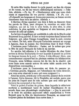 Si cette fête tombe durant le cycle pascal, au lieu du répons
 et du verset, on dit les versets alléluiatiques suivants : « Allé-
 luia, alléluia. » Ps. 64 : f. « Bienheureux celui que vous choi-
 sissez et rapprochez de vos parvis ! Alléluia. » f. Ps. n i :
 «Il répandit ses largesses et donna aux pauvres; sa bonne œuvre
 demeurera dans tous les siècles. Alléluia. »
    L'élection divine appelant une âme à faire sa demeure dans
 les parvis de Dieu, peut désigner la vocation au saint état
 religieux, qui est la voie la plus facile, la plus sûre, la plus
 méritoire, la plus agréable au Seigneur et aux hommes, pour
 monter de cella ad caelum.
    La lecture évangélique est semblable à celle de la fête de saint
 Raymond le 23 janvier. Il faut se tenir toujours dans l'attente du
 Seigneur, qui, selon l'image évangélique, vient la nuit, comme
 un voleur. De fait, saint François Caracciolo mourut en voyage
 à Agnone, dans la maison des Oratoriens dont il était l'hôte.
    L'antienne pour l'offertoire : Iustus, est la même que pour
la fête de saint François de Sales le 29 janvier.
    La secrète fait allusion à la tendre dévçtion du cher Saint
envers la divine Eucharistie devant laquelle il passait en prières
les longues heures de la nuit. « Faites, ô t r è s clément Jésus, que
commémorant aujourd'hui les glorieyx mérites du bienheureux
 François, nous brûlions comme lui du feu de la charité, qui
nous fasse nous asseoir autour de cette table sacrée avec les
dispositions convenables. »
    L'antienne pour la Communion est tirée du psaume 30.
« Combien grande, Seigneur, est l'abondance de votre douceur,
que vous avez réservée à ceux qui vous craignent ! »
   Ainsi les saints, attirés par cette suavité, passent de la crainte
à l'amour. Cette douceur, dit le Prophète, est cachée, parce que
les joies de l'esprit sont de telle nature que seul celui qui les
éprouve les comprend et les désire.
   Voici la prière d'action de grâces, dans laquelle le rédacteur
moderne a inutilement tenté de cacher l'insuffisance de sa
pensée dans une phraséologie emphatique : « Que le souvenir
et le fruit du sacrifice sacrosaint offert aujourd'hui à Votre
Majesté pour la fête du bienheureux François, se conservent
toujours pleins de fraîcheur dans notre âme. »
 