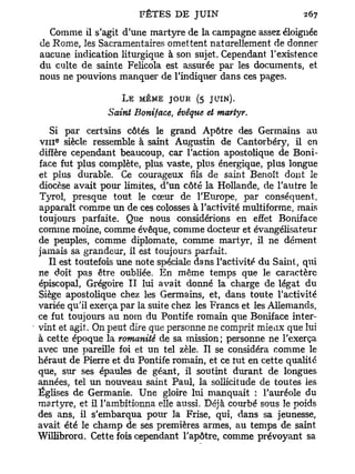 Comme il s'agit d'une martyre de la campagne assez éloignée
de Rome, les Sacramentaires omettent naturellement de donner
aucune indication liturgique à son sujet. Cependant l'existence
du culte de sainte Felicola est assurée par les documents, et
nous ne pouvions manquer de l'indiquer dans ces pages.

                    L E MÊME JOUR (5 JUIN).
                Saint Boniface, évêque et martyr.
   Si par certains côtés le grand Apôtre des Germains au
VIII siècle ressemble à saint Augustin de Cantorbéry, il en
    E




diffère cependant beaucoup, car l'action apostolique de Boni-
face fut plus complète, plus vaste, plus énergique, plus longue
et plus durable. Ce courageux fils de saint Benoît dont le
diocèse avait pour limites, d'un côté la Hollande, de l'autre le
Tyrol, presque tout le cœur de l'Europe, par conséquent,
apparaît comme un de ces colosses à l'activité multiforme, mais
toujours parfaite. Que nous considérions en effet Boniface
comme moine, comme évêque, comme docteur et évangélisateur
de peuples, comme diplomate, comme martyr, il ne dément
jamais sa grandeur, il est toujours parfait.
   Il est toutefois une note spéciale dans l'activité du Saint, qui
ne doit pas être oubliée. En même temps que le caractère
épiscopal, Grégoire I I lui avait donné la charge de légat du
Siège apostolique chez les Germains, et, dans toute l'activité
variée qu'il exerça par la suite chez les Francs et les Allemands,
ce fut toujours au nom du Pontife romain que Boniface inter-
vint et agit. On peut dire que personne ne comprit mieax que lui
à cette époque la romanité de sa mission ; personne ne l'exerça
avec une pareille foi et un tel zèle. Il se considéra comme le
héraut de Pierre et du Pontife romain, et ce tut en cette qualité
que, sur ses épaules de géant, il soutint durant de longues
années, tel un nouveau saint Paul, la sollicitude de toutes les
Églises de Germanie. Une gloire lui manquait : l'auréole du
martyre, et il l'ambitionna elle aussi. Déjà courbé sous le poids
des ans, il s'embarqua pour la Frise, qui, dans sa jeunesse,
avait été le champ de ses premières armes, au temps de saint
Willibrord. Cette fois cependant l'apôtre, comme prévoyant sa
 
