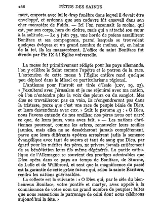 mort, emporta avec lui le drap funèbre dans lequel il devait être
enveloppé, et ordonna que son cadavre fût enseveli dans son
cher monastère de Fulda. — Ici l'on reconnaît le moine, qui
est, par son corps, hors du cloître, mais qui a attaché son cœur
à la solitude. — Le 5 juin 755, une horde de païens assaillirent
Boniface et ses compagnons, parmi lesquels se trouvaient
quelques évêques et un grand nombre de moines, et, en haine
de la foi, ils les massacrèrent. L'office de saint Boniface fut
étendu par Pie I X à l'Église universelle.

   La messe fut primitivement rédigée pour les pays allemands,
l'on y célèbre le Saint comme l'apôtre et le patron de la race.
L'extension de cette messe h. l'Église entière rend quelque
peu déplacé dans le Missel ce particularisme régional.
   L'antienne pour l'introït est tirée d'Isaïe (LXV, 19, 23).
« J'exulterai avec Jérusalem et je me réjouirai avec ma nation,
où l'on n'entendra plus la voix des pleurs ou du sanglot. Mes
élus ne travailleront pas en vain, ils n'engendreront pas dans
la tristesse, parce que c'est une race de peuple bénie de Dieu,
et leurs descendants avec eux. » Suit le psaume 43 : a O Dieu,
nous l'avons entendu de nos oreilles; nos pères nous ont narré
ce que, de leurs jours, vous avez fait. » — Les nations chré-
tiennes pourront, comme les arbres, renouveler leurs re ailles
jaunies, mais elles ne se dessécheront jamais complètement,
parce que leurs différents apôtres arrosèrent jadis la semence
évangélique avec tant de sueurs et tant de sang que Dieu, par
égard pour les mérites des pères, ne privera jamais entièrement
de sa bénédiction leurs fils même dégénérés. La partie catho-
lique de l'Allemagne se souvient des prodiges admirables que
Dieu opéra dans ce pays au temps de Boniface, de Sturme,
de Lulle et de Willibrord, et sent que la magnificence du passé
est la garantie de cette grâce futuie qui, selon la sainte Écriture,
rendra les nations guérissables.
   La collecte est la suivante : « O Dieu qui; par le zèle du bien-
heureux Boniface, votre pontife et martyr, avez appelé à la
connaissance de votre nom un grand nombre de peuples; faites
que nous ressentions le patronage de celui dont nous célébrons
aujourd'hui la fête. »
 