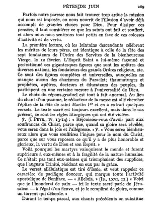 Parfois notre paresse nous fait trouver trop ardue la mission
qui nous est imposée, ou nous nourrit de l'illusion d'avoir déjà
accompli de grandes choses pour Dieu. Pour dissiper ces
pensées, il faut considérer ce que les saints ont fait et souffert,
et alors nous nous sentirons tout petits en face de ces colosses
d'activité et de vertu.
   La première lecture, où les lointains descendants célèbrent
les mérites de leurs pères, est identique à celle de la fête des
sept fondateurs de l'Ordre des Servîtes de la bienheureuse
Vierge, le 12 février. L'Esprit Saint a lui-même façonné et
perfectionné ces gigantesques figures que sont les apôtres des
diverses nations, les fondateurs des grands Ordres religieux, etc.
Ce sont des figures complètes et universelles, auxquelles ne
manque aucun des charismes du Paraclet; thaumaturges et
prophètes, apôtres, docteurs et éducateurs des peuples, ils
participent en une certaine mesure à l'universalité de Dieu.
   Le choix du répons-graduel est tout à fait anormal. Au lieu
du chant d'un psaume, le rédacteur de la messe est allé chercher
                                       e r
l'épître de la fête de saint Martin I et en a extrait quelques
versets. Le texte sacré est toujours excellent, mais dans le cas
présent, ce sont les règles liturgiques qui ont été violées.
   y . (I P E Ï R . , IV, 13-14) : « Réjouissez-vous d'avoir part aux
souffrances du Christ, parce que, quand sa gloire sera révélée,
vous serez dans la joie et l'allégresse. » « Vous serez bienheu-
reux alors que vous souffrirez l'injure pour le nom du Christ,
parce que sur vous reposera ce qu'il y a de plus honorable et
glorieux, la vertu de Dieu et son Esprit. »
   Voilà pourquoi les martyrs vainquirent le monde et furent
supérieurs à eux-mêmes et à la fragilité de la nature humaine.
Ce n'était pas tant eux-mêmes qui triomphaient des supplices,
que l'auguste Trinité, résidant en eux par la grâce.
   Le verset alléluiatique est tiré d'Isaïe, et veut rappeler ce
caractère de pacifique douceur, qui marque toute l'activité
apostolique de Boniface. — « Alléluia. » (Is., LXVI, 12.) « Voici
que je l'inonderai de paix — ici le texte sacré parle de Jéru-
salem — à l'égal d'un fleuve, et je le remplirai de gloire, comme
un torrent qui déborde. »
   Durant le temps pascal, aux chants précédents on substitue
 