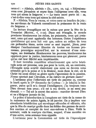 ceux-ci : « Alléluia, alléluia » (Is., LXVI, IO, 14). « Réjouissez-
  vous avec Jérusalem et soyez dans l'allégresse avec elle, vous
  tous qui aimez le Seigneur. » — Le texte sacré porte ici : ea,
  c'est-à-dire vous tous qui aimez la cité sainte.
    J. « Alléluia. Vous le verrez, et votre cœur en bondira de joie :
 les serviteurs de Yahweh connaîtront la puissance de la main
 du Seigneur. »
    La lecture évangélique est la même que pour la fête de la
 Toussaint (MATTH., V, 1-12). Dans son évangile, le monde
 proclame bienheureux les riches, les puissants, ceux qui jouis-
 sent, ceux qui sont applaudis des hommes. Outre l'expérience
  quotidienne qui nous fait voir que, même au milieu de tous
.ces prétendus biens, notre cœur se sent inquiet, Jésus, pour
 dissiper l'enchantement illusoire de toutes ces fausses pro-
 messes, promulgue aujourd'hui, sur le sommet d'une mon-
 tagne, ses béatitudes. Bienheureux les pauvres, bienheureux les
 opprimés pour la justice, bienheureux ceux qui pleurent, parce
 qu'au ciel leur félicité sera impérissable.
    Il faut toutefois considérer attentivement que cette béati-
 tude nous est promise, non pas pour la terre, où, au contraire,
 l'Évangile nous avertit clairement que nous ne devons nous
 attendre qu'à la peine et à la douleur, mais dans le ciel, où le
 Christ lui aussi obtint sa gloire après l'ignominie de la passion.
Nonne oportuit paii Christum, et ita intrare in gloriam suam?
    L'antienne pour l'offertoire est tirée du psaume 15, comme
                     e
le lundi après le I I dimanche de Carême : « Je bénirai le Sei-
gneur, parce qu'il m'a donné l'intelligence; j'ai toujours tenu
Dieu devant mes yeux; s'il est à ma droite, je ne serai pas
ébranlé. » — Tel est le secret des saints : marcher devant Dieu
et ne s'éloigner jamais de lui.
    La prière d'introduction à l'anaphore est tirée de la messe de
la naissance de sainte Agnès, le 28 janvier. On y implore une
abondante bénédiction qui enveloppe offrandes et offrants, afin
que la fête du martyr greffe dans les fidèles des germes de sacri-
fice continu et complet de tout eux-mêmes à Dieu. Voilà la
sainteté, voilà le martyre chrétien, auquel, d'une manière ou
d'une autre, nous sommes tous appelés.
    L'antienne pour la Communion est tirée de l'Apocalypse
 
