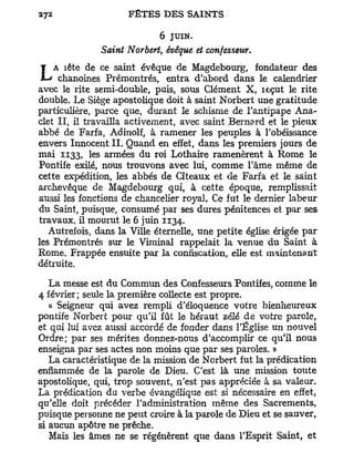 6 JUIN.
               Saint Norbert, évêque et confesseur.
    A îête de ce saint évêque de Magdebourg, fondateur des
L    chanoines Prémontrés, entra d'abord dans le calendrier
avec le rite semi-double, puis, sous Clément X, leçut le rite
double. Le Siège apostolique doit à saint Norbert une gratitude
particulière, parce que, durant le schisme de l'antipape Ana-
clet II, il travailla activement, avec saint Bernard et le pieux
abbé de Farfa, Adinolf, à ramener les peuples à l'obéissance
envers Innocent IL Quand en effet, dans les premiers jours de
mai 1133, les armées du roi Lothaire ramenèrent à Rome le
Pontife exilé, nous trouvons avec lui, comme l'âme même de
cette expédition, les abbés de Cîteaux et de Farfa et le saint
archevêque de Magdebourg qui, à cette époque, remplissait
aussi les fonctions de chancelier royal. Ce fut le dernier labeur
du Saint, puisque, consumé par ses dures pénitences et par ses
travaux, il mourut le 6 juin 1134.
   Autrefois, dans la Ville éternelle, une petite église érigée par
les Prémontrés sur le Viminal rappelait la venue du Saint à
Rome. Frappée ensuite par la confiscation, elle est maintenant
détruite.

   La messe est du Commun des Confesseurs Pontifes, comme le
4 février; seule la première collecte est propre.
   « Seigneur qui avez rempli d'éloquence votre bienheureux
pontife Norbert pour qu'il fût le héraut zélé de votre parole,
et qui lui avez aussi accordé de fonder dans l'Église un nouvel
Ordre; par ses mérites donnez-nous d'accomplir ce qu'il nous
enseigna par ses actes non moins que par ses paroles. »
   La caractéristique de la mission de Norbert fut la prédication
enflammée de la parole de Dieu. C'est là une mission toute
apostolique, qui, trop souvent, n'est pas appréciée à sa valeur.
La prédication du verbe évangélique est si nécessaire en effet,
qu'elle doit précéder l'administration même des Sacrements,
puisque personne ne peut croire à la parole de Dieu et se sauver,
si aucun apôtre ne prêche.
   Mais les âmes ne se régénèrent que dans l'Esprit Saint, et
 