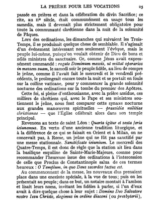 passée en prières et dans.la célébration du divin Sacrifice; ce
             e
rite, au 11 siècle, était communément en usage tous les
samedis, mais il devenait plus strictement obligatoire pour
toute la communauté chrétienne dans la nuit de la solennité
de Pâques.
   Lors des ordinations, les dimanches qui suivaient les Trois-
Temps, il se produisait quelque chose de semblable. Il s'agissait
d'un événement intéressant non seulement l'évêque, mais le
peuple lui-même, puisqu'on voulait obtenir de Dieu de bons et
zélés ministres du sanctuaire. Or, comme Jésus avait expres-
sément commandé : rogate Dominum messis, ut mittat operarios
in messem suam, le samedi soir le peuple fidèle, au lieu de rompre
le jeûne, comme il l'avait fait le mercredi et le vendredi pré-
cédents, le prolongeait encore toute la nuit et se portait en foule
sur la colline vaticane, pour y commencer la grande solennité
nocturne des ordinations sur la tombe du premier des Apôtres.
   Cette foi, si pleine d'enthousiasme, avec la prière assidue, ces
milliers de chrétiens qui, avec le Pape et ses ministres sou-
tiennent le jeûne, nous font comparer cette synaxe nocturne
aux grandes manœuvres spirituelles — praesidia militiae
christianae — que l'Église célébrait alors dans son temple
principal.
   Revenons au texte de saint Léon : Quarta igitur et sexta feria
ieiunemus. En vertu d'une ancienne tradition liturgique, et
à la différence de ce qui se faisait en Orient et à Milan, on ne
concevait pas, à Rome, un jeûne qui ne fût pas sanctifié par
une messe stationnale. Sanctificate ieiunium. Le mercredi des
Quatre-Temps, il est donc de règle que la station ait lieu dans
la basilique esquiline de Sainte-Marie-Majeure, comme pour
recommander l'heureuse issue des ordinations à l'intercession
de celle que Proclus de Constantinople salua de ces termes
heureux : 0 Templum, in quo Deus sacerdos factus est.
   Au commencement de la messe, les nouveaux élus prenaient
place dans une enceinte spéciale, à la vue de tous; puis on les
présentait au peuple; dans ce but, un notaire montait à l'ambon
et lisait leurs noms, invitant les fidèles à parler, si l'un d'eux
avait à dire quelque chose à leur sujet : Domino Deo Salvatore
nostro Iesu Christo, elegimus in ordine diaconi (ou presbyterii),
 