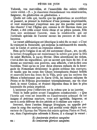 Yahweh, vos merveilles, et l'assemblée des saints célèbre
votre vérité. » y . « J e chanterai éternellement vos miséricordes,
Seigneur, de génération en génération. »
   Quelle est celle qui, tandis que les générations se succèdent
et passent, se promet la fraîcheur d'une jeunesse impérissable,
et veut maintenant s'exprimer non par des paroles mais par
 des chants? C'est l'Église qui, comme le dit Hermas dans son
Pastor, a été créée avant toute chose et ne périra jamais. Elle
loue non seulement l'amour, mais la miséricorde qui est
l'attitude spéciale de l'amour envers les pauvres et les mal-
heureux.
   Le verset alléluiatique est identique à celui du 12 mai : « C'est
là vraiment la fraternité, qui méprise la méchanceté du monde,
suit le Christ et arrive au royaume céleste. »
   Bien qu'à l'origine il en ait été autrement (IOAN., xv, 12-16),
la lecture évangélique est maintenant la même que pour la fête
de saint Mathias, le 24-25 février. Dieu abandonne les riches,
c'est-à-dire les orgueilleux, qui ne savent que faire de lui; il se
donne au contraire aux pauvres, aux affamés, c'est-à-dire aux
humbles. Voici qu'en ce jour deux obscurs enfants de la bour-
gade de Nomentum obtiennent la gloire sublime des m a r t y r s ;
et tandis que les corps des Césars triomphants étaient brûlés
et ensevelis hors des murs de la Ville, pour que les ombres des
Mânes n'infestassent pas la Sacra Urbs, les saintes reliques de
Prime et de Félicien gravissaient triomphalement, sur u n char
doré, le mont Coelius, et étaient déposées dans le lieu le plus
honorable d u palais impérial.
   L'antienne pour l'offertoire est la même que le 22 janvier.
   Voici la belle prière avant l'anaphore consécratoire : « Que
l'hostie qui vous est immolée en l'anniversaire solennel de cet
insigne et précieux martyre, vous soit agréable, Seigneur, et
serve à nous délivrer de nos péchés et à réaliser nos vœux. »
   Souvent, dans l'ancien langage liturgique, on appelle pré-
cieux le sang des martyrs; mot qui semble avoir déplu au cor-
recteur de l'hymne des Vêpres des saints apôtres Pierre et Paul,
car, dans l'apostrophe adressée à Rome, il a changé le verset :
                   Es purpuraia pretioso sanguine
en :               Es consecrata glorioso sanguine.
 